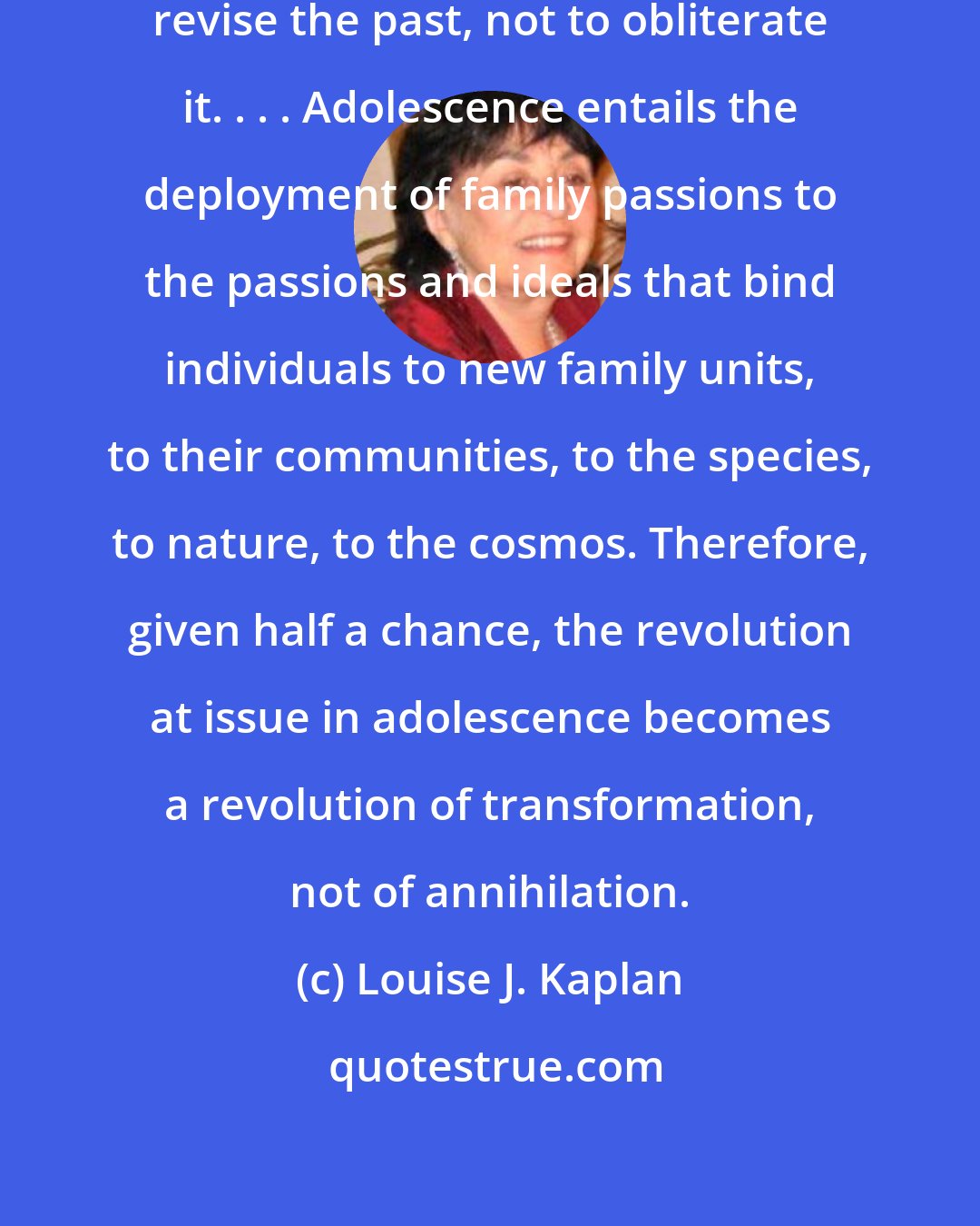 Louise J. Kaplan: The purpose of adolescence is to revise the past, not to obliterate it. . . . Adolescence entails the deployment of family passions to the passions and ideals that bind individuals to new family units, to their communities, to the species, to nature, to the cosmos. Therefore, given half a chance, the revolution at issue in adolescence becomes a revolution of transformation, not of annihilation.