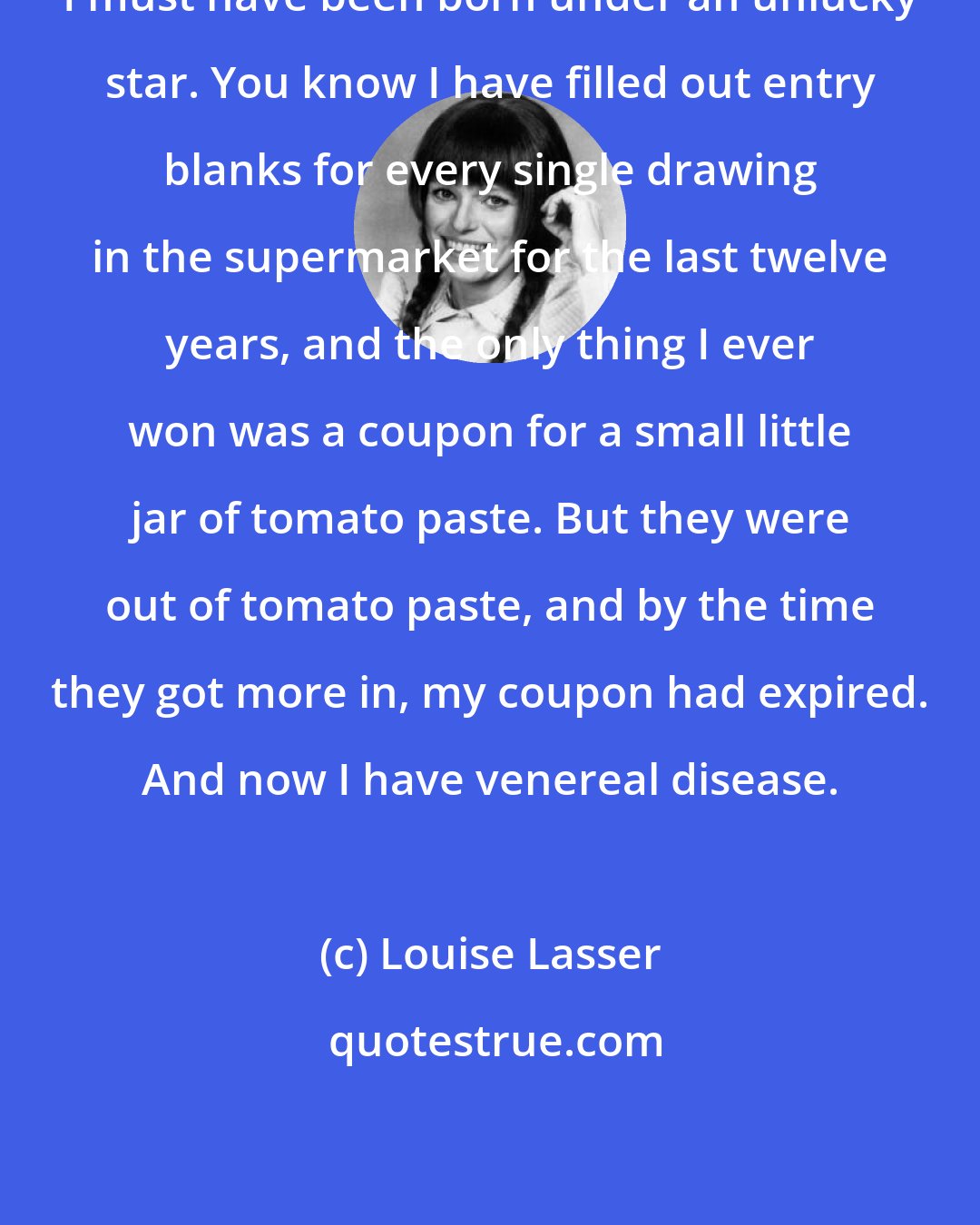 Louise Lasser: I must have been born under an unlucky star. You know I have filled out entry blanks for every single drawing in the supermarket for the last twelve years, and the only thing I ever won was a coupon for a small little jar of tomato paste. But they were out of tomato paste, and by the time they got more in, my coupon had expired. And now I have venereal disease.
