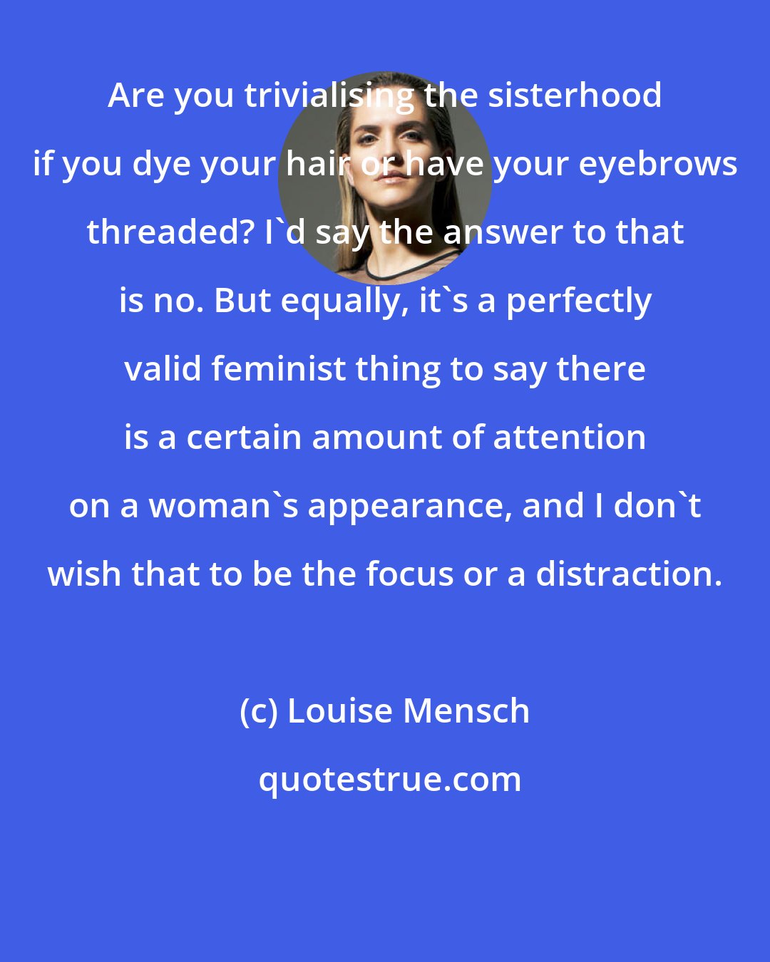 Louise Mensch: Are you trivialising the sisterhood if you dye your hair or have your eyebrows threaded? I'd say the answer to that is no. But equally, it's a perfectly valid feminist thing to say there is a certain amount of attention on a woman's appearance, and I don't wish that to be the focus or a distraction.