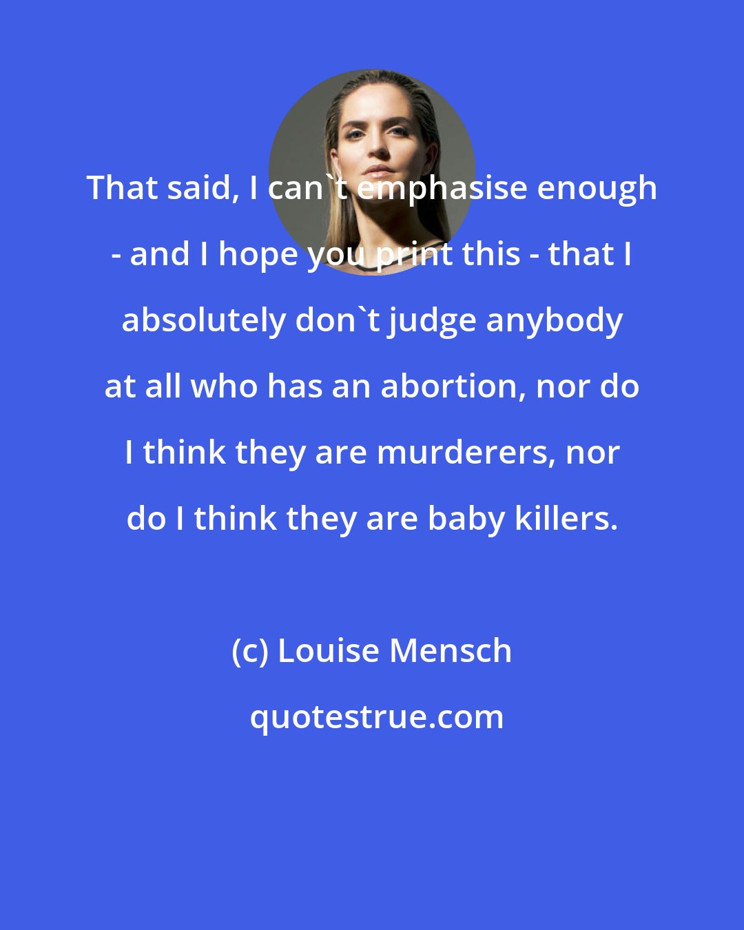 Louise Mensch: That said, I can't emphasise enough - and I hope you print this - that I absolutely don't judge anybody at all who has an abortion, nor do I think they are murderers, nor do I think they are baby killers.