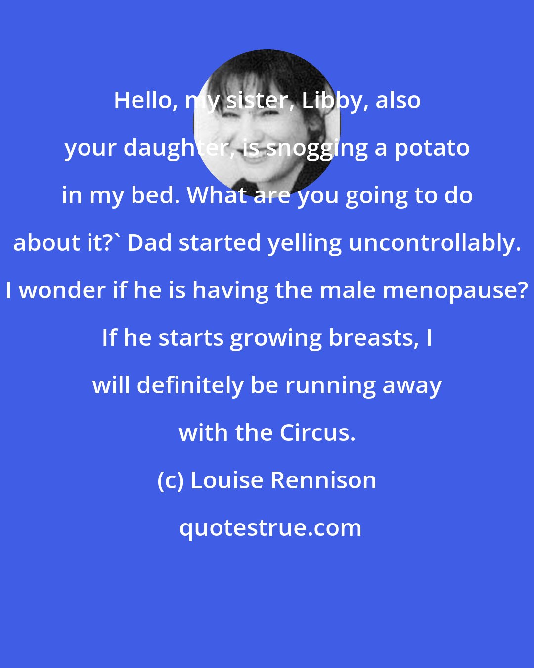 Louise Rennison: Hello, my sister, Libby, also your daughter, is snogging a potato in my bed. What are you going to do about it?' Dad started yelling uncontrollably. I wonder if he is having the male menopause? If he starts growing breasts, I will definitely be running away with the Circus.