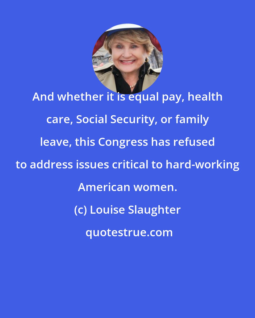 Louise Slaughter: And whether it is equal pay, health care, Social Security, or family leave, this Congress has refused to address issues critical to hard-working American women.