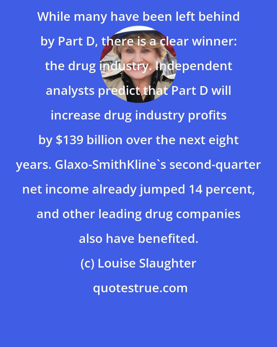 Louise Slaughter: While many have been left behind by Part D, there is a clear winner: the drug industry. Independent analysts predict that Part D will increase drug industry profits by $139 billion over the next eight years. Glaxo-SmithKline's second-quarter net income already jumped 14 percent, and other leading drug companies also have benefited.