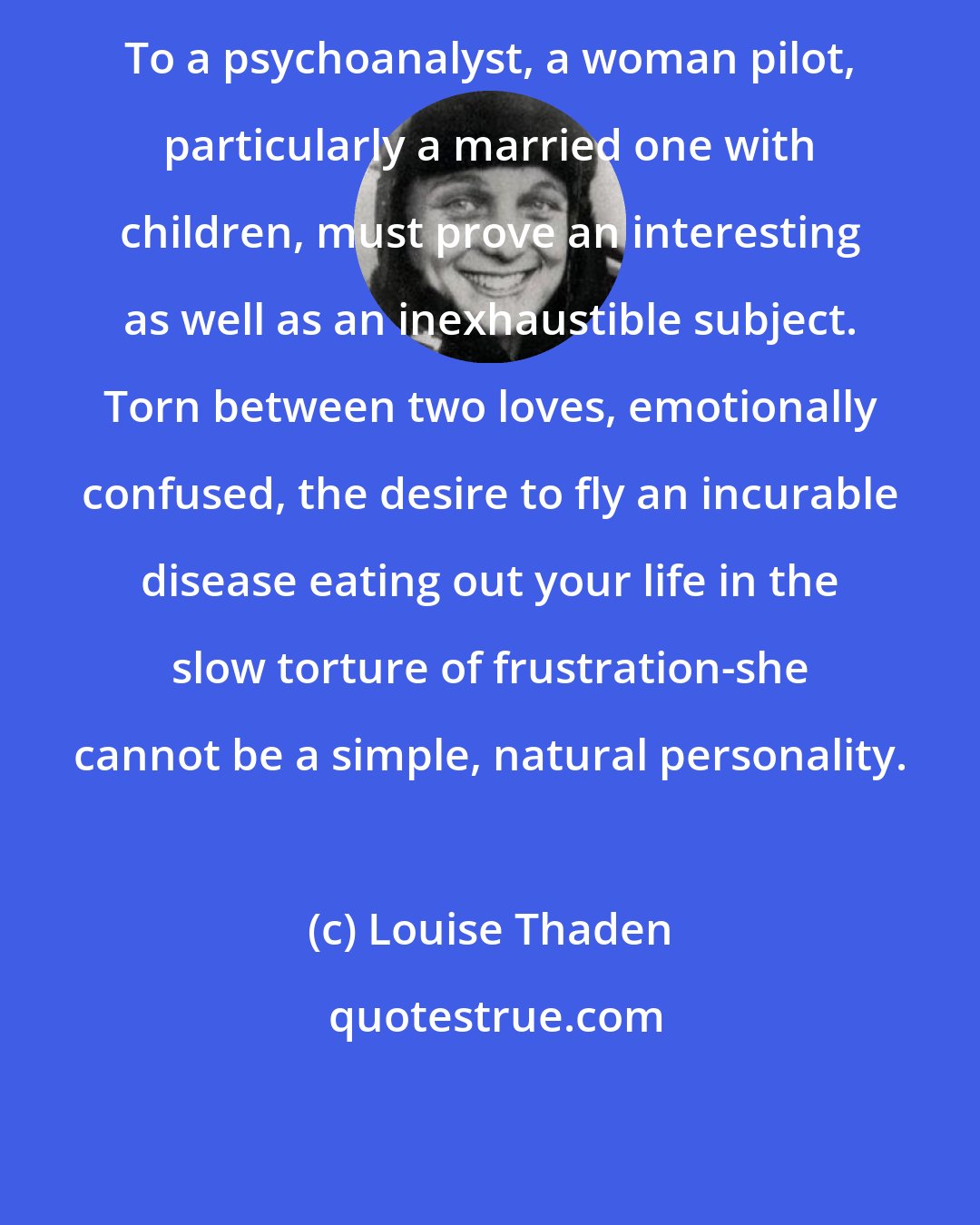 Louise Thaden: To a psychoanalyst, a woman pilot, particularly a married one with children, must prove an interesting as well as an inexhaustible subject. Torn between two loves, emotionally confused, the desire to fly an incurable disease eating out your life in the slow torture of frustration-she cannot be a simple, natural personality.