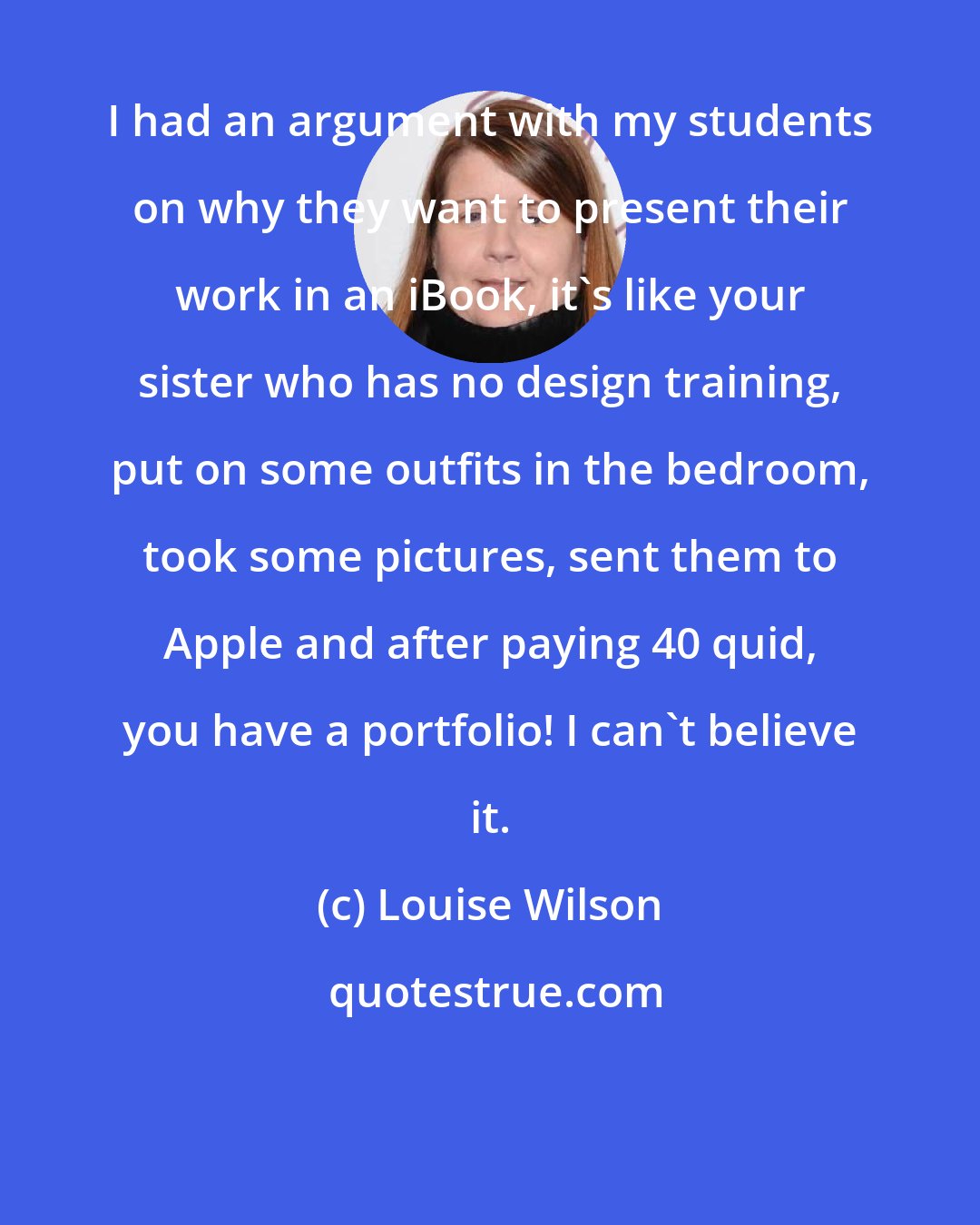 Louise Wilson: I had an argument with my students on why they want to present their work in an iBook, it's like your sister who has no design training, put on some outfits in the bedroom, took some pictures, sent them to Apple and after paying 40 quid, you have a portfolio! I can't believe it.