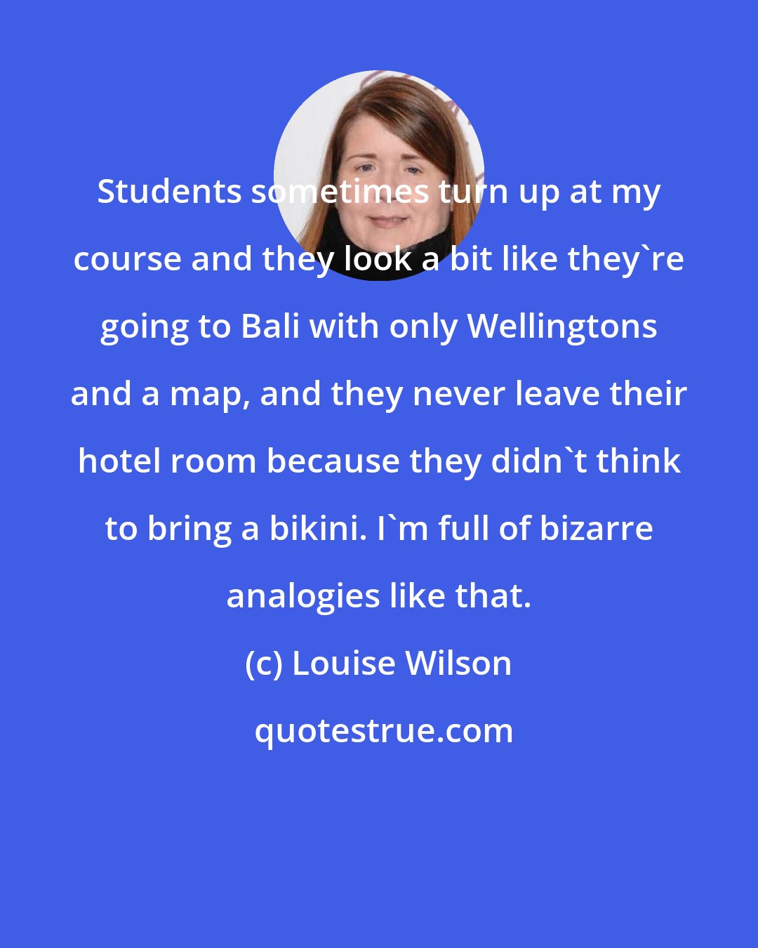 Louise Wilson: Students sometimes turn up at my course and they look a bit like they're going to Bali with only Wellingtons and a map, and they never leave their hotel room because they didn't think to bring a bikini. I'm full of bizarre analogies like that.