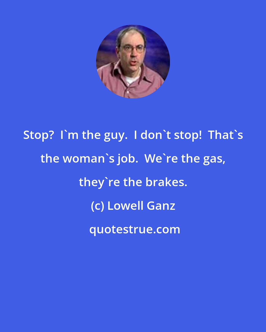Lowell Ganz: Stop?  I'm the guy.  I don't stop!  That's the woman's job.  We're the gas, they're the brakes.
