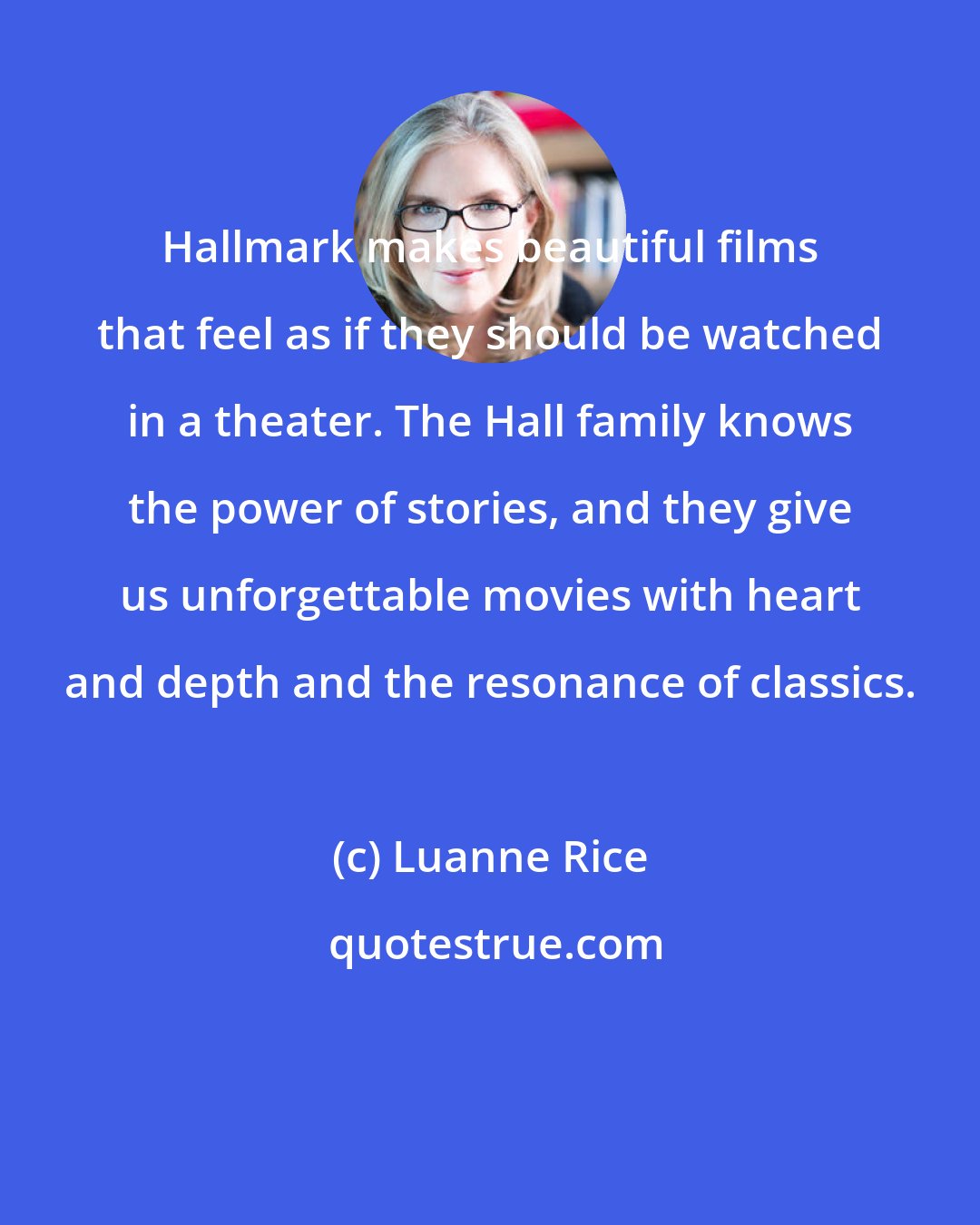 Luanne Rice: Hallmark makes beautiful films that feel as if they should be watched in a theater. The Hall family knows the power of stories, and they give us unforgettable movies with heart and depth and the resonance of classics.