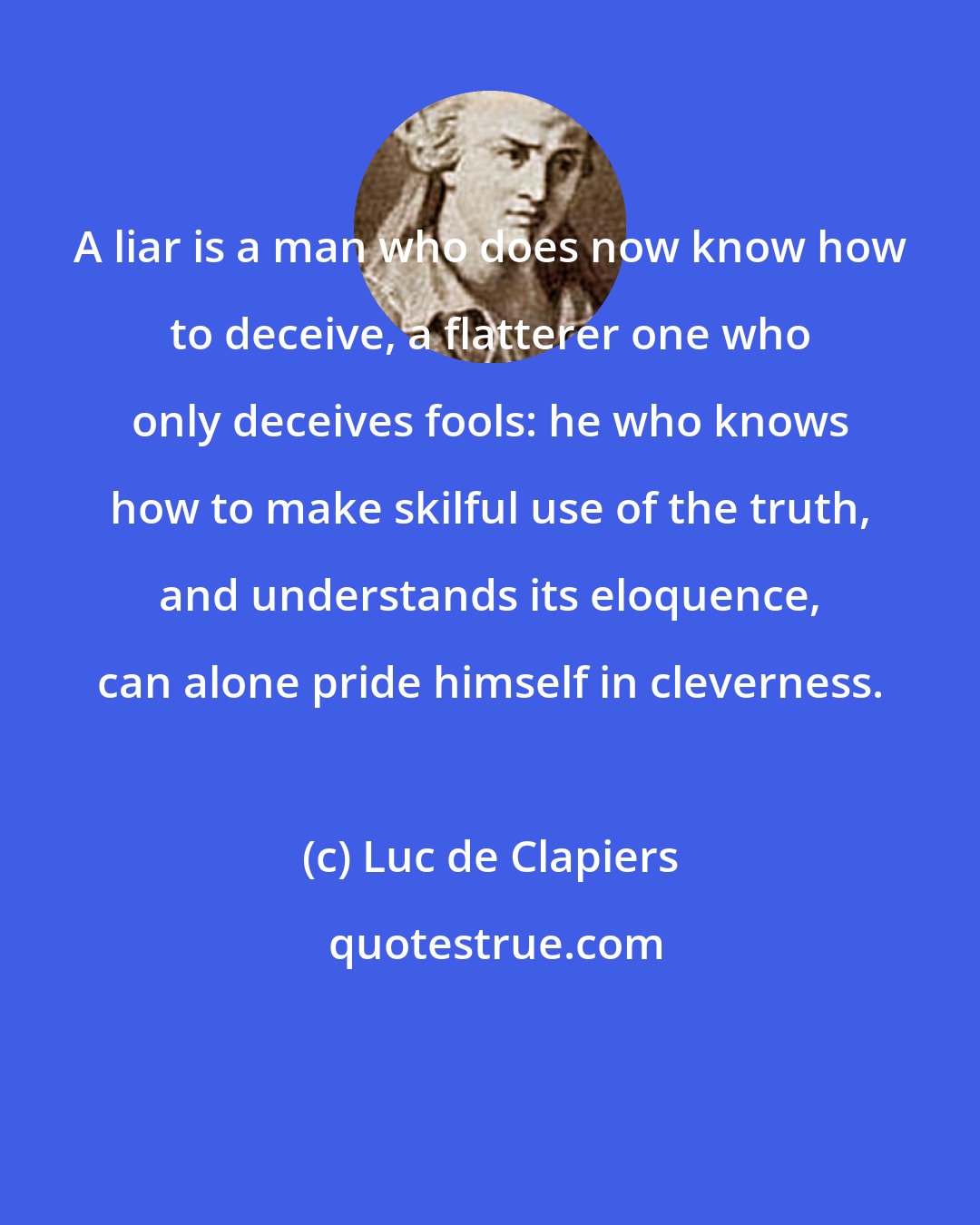 Luc de Clapiers: A liar is a man who does now know how to deceive, a flatterer one who only deceives fools: he who knows how to make skilful use of the truth, and understands its eloquence, can alone pride himself in cleverness.
