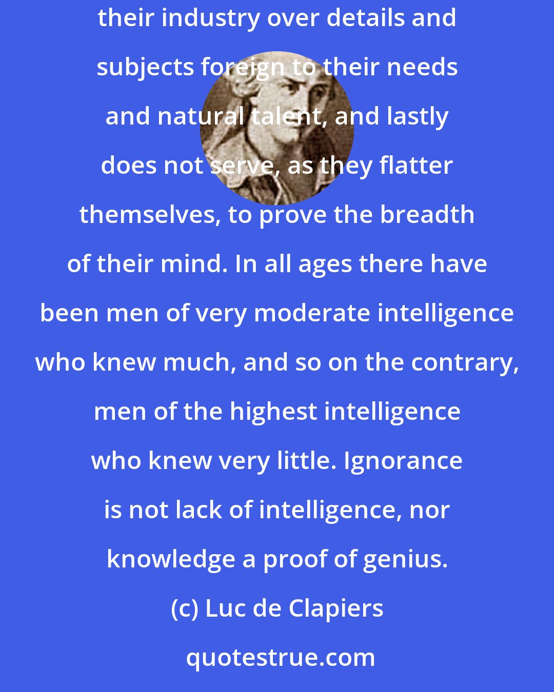 Luc de Clapiers: Superficial knowledge ... is hurtful to those who possess true genius; for it necessarily draws them away from their main object, wastes their industry over details and subjects foreign to their needs and natural talent, and lastly does not serve, as they flatter themselves, to prove the breadth of their mind. In all ages there have been men of very moderate intelligence who knew much, and so on the contrary, men of the highest intelligence who knew very little. Ignorance is not lack of intelligence, nor knowledge a proof of genius.