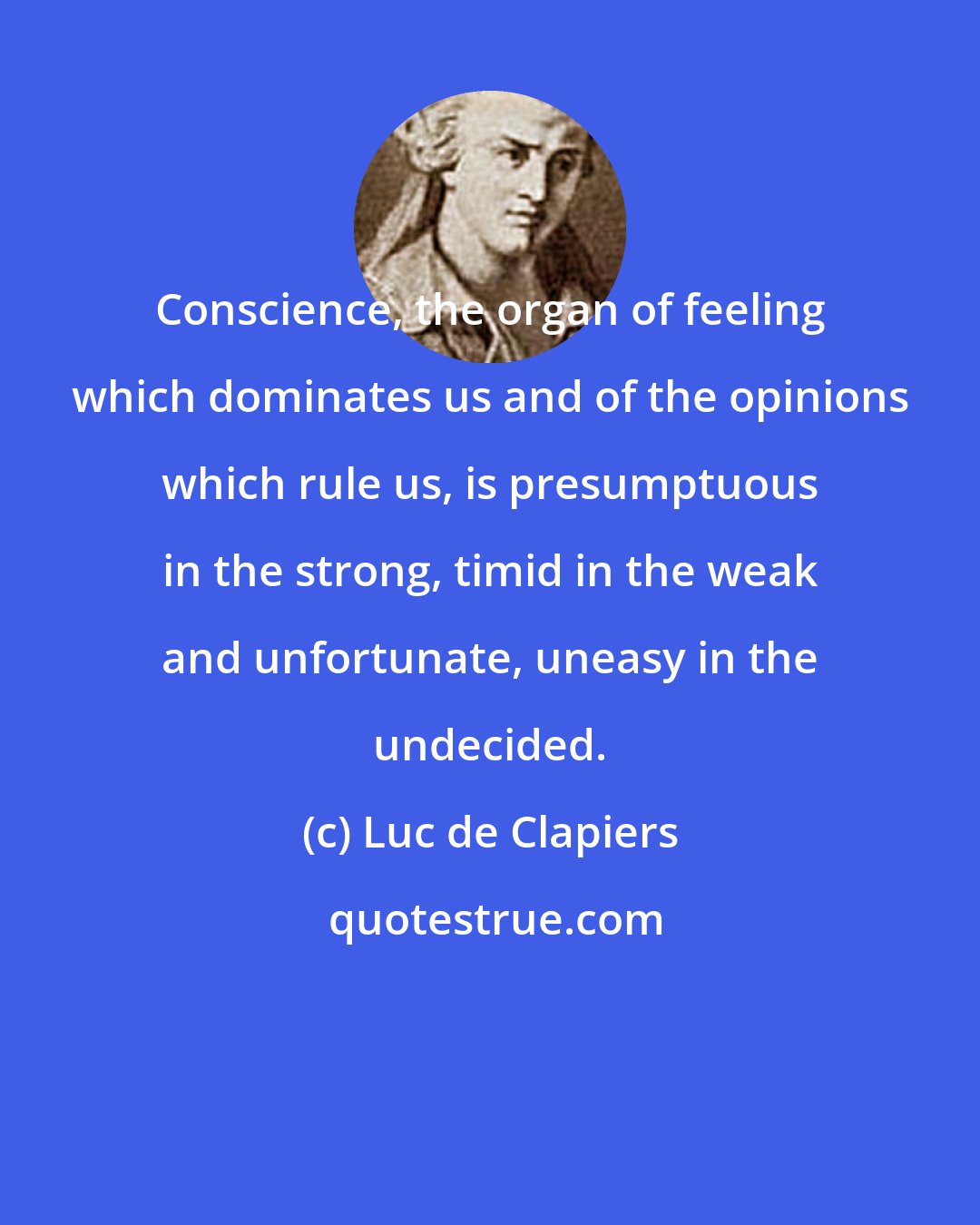 Luc de Clapiers: Conscience, the organ of feeling which dominates us and of the opinions which rule us, is presumptuous in the strong, timid in the weak and unfortunate, uneasy in the undecided.