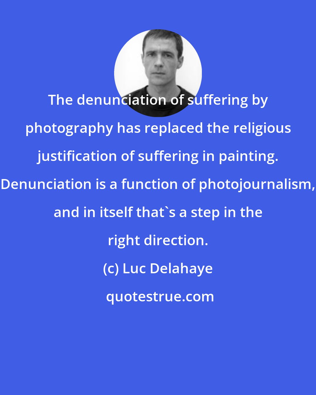 Luc Delahaye: The denunciation of suffering by photography has replaced the religious justification of suffering in painting. Denunciation is a function of photojournalism, and in itself that's a step in the right direction.
