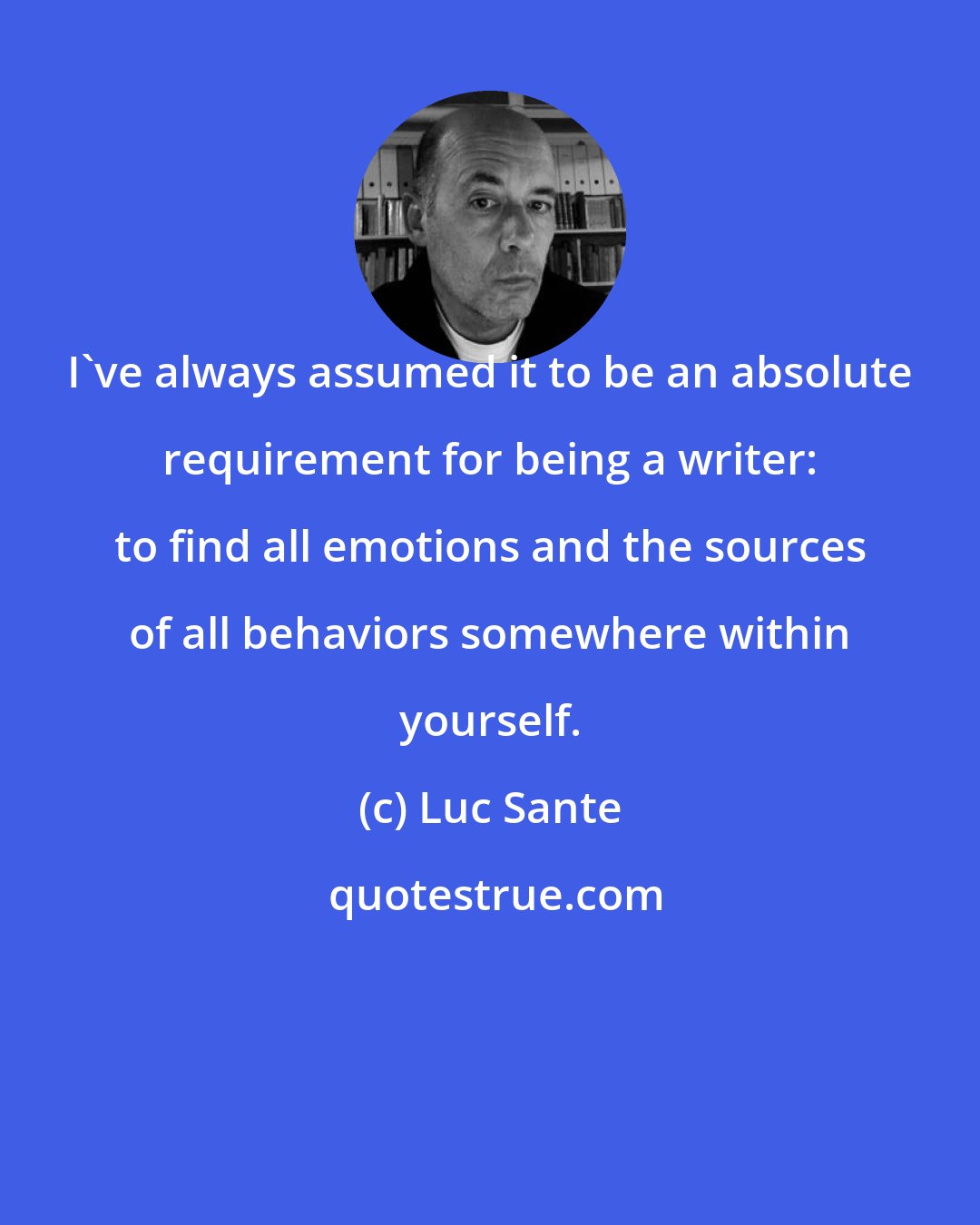 Luc Sante: I've always assumed it to be an absolute requirement for being a writer: to find all emotions and the sources of all behaviors somewhere within yourself.