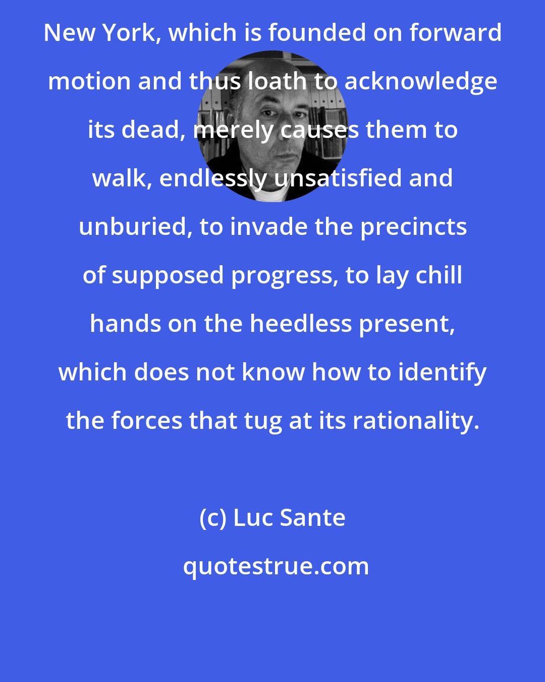 Luc Sante: New York, which is founded on forward motion and thus loath to acknowledge its dead, merely causes them to walk, endlessly unsatisfied and unburied, to invade the precincts of supposed progress, to lay chill hands on the heedless present, which does not know how to identify the forces that tug at its rationality.