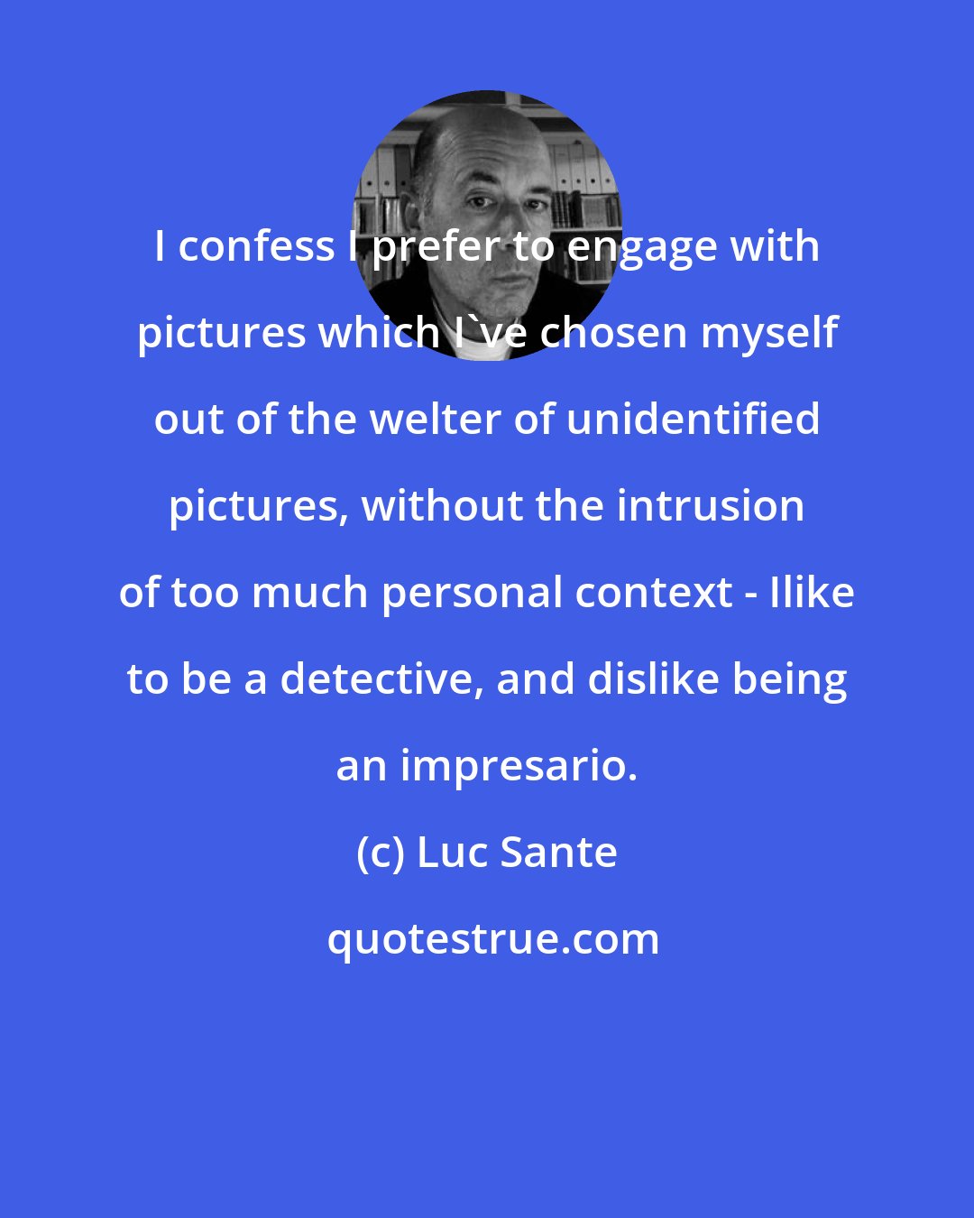 Luc Sante: I confess I prefer to engage with pictures which I've chosen myself out of the welter of unidentified pictures, without the intrusion of too much personal context - Ilike to be a detective, and dislike being an impresario.