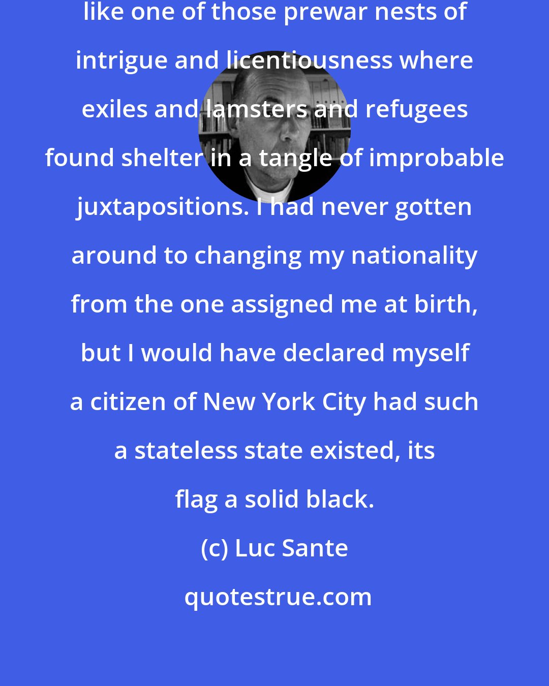 Luc Sante: I thought of New York as a free city, like one of those prewar nests of intrigue and licentiousness where exiles and lamsters and refugees found shelter in a tangle of improbable juxtapositions. I had never gotten around to changing my nationality from the one assigned me at birth, but I would have declared myself a citizen of New York City had such a stateless state existed, its flag a solid black.