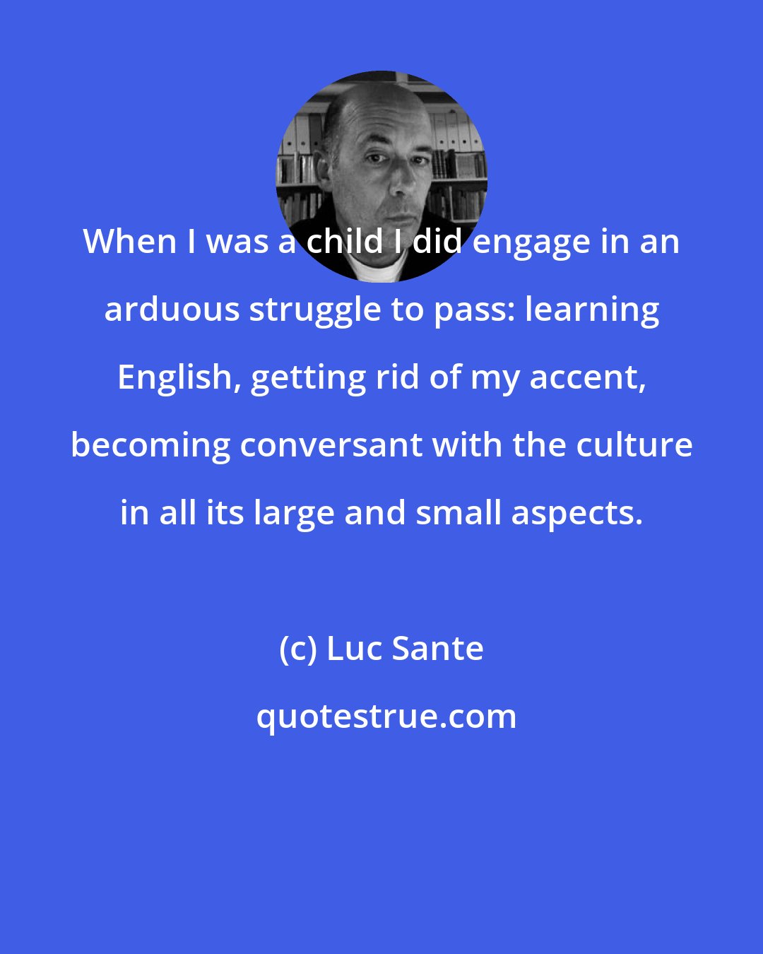 Luc Sante: When I was a child I did engage in an arduous struggle to pass: learning English, getting rid of my accent, becoming conversant with the culture in all its large and small aspects.