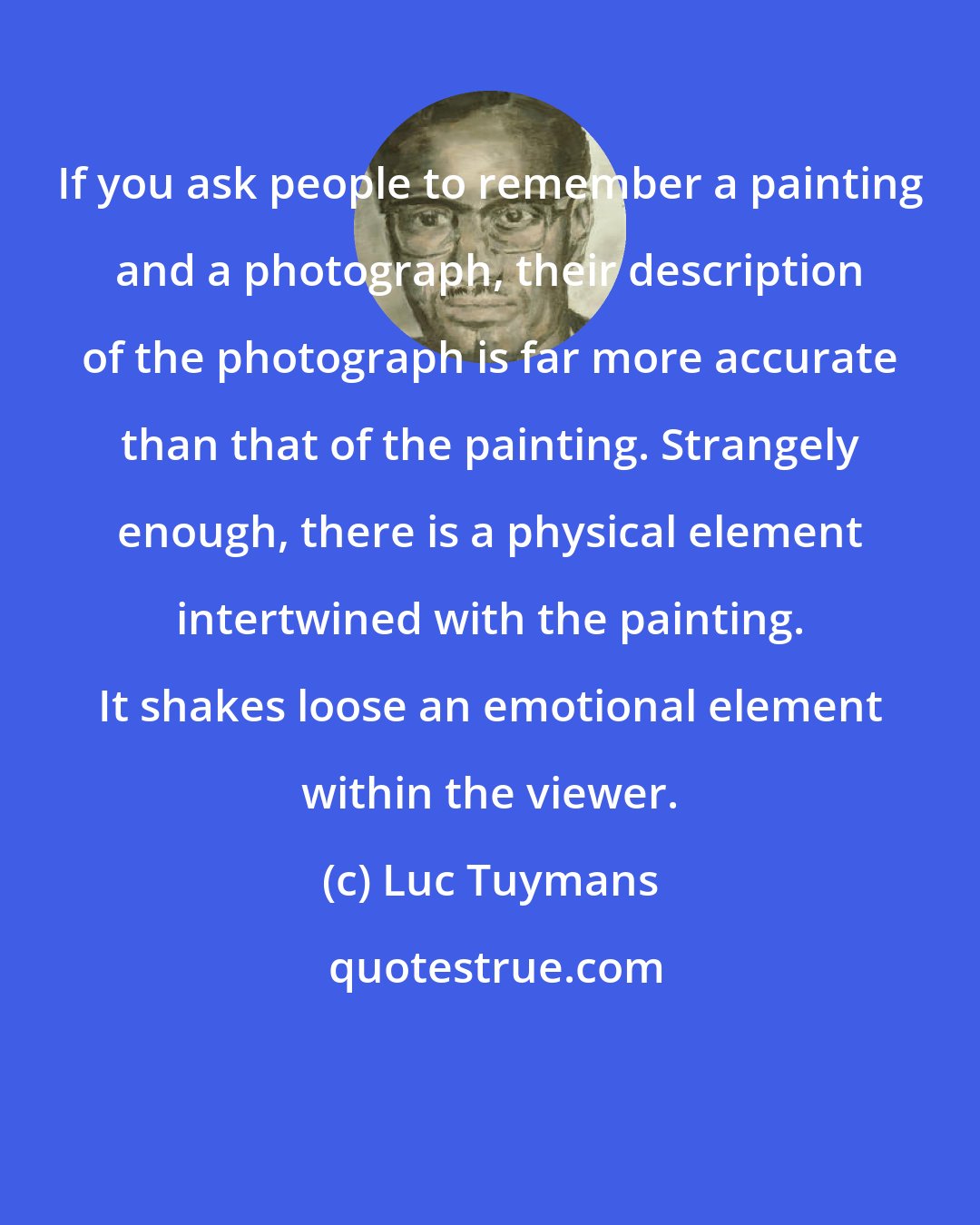 Luc Tuymans: If you ask people to remember a painting and a photograph, their description of the photograph is far more accurate than that of the painting. Strangely enough, there is a physical element intertwined with the painting. It shakes loose an emotional element within the viewer.