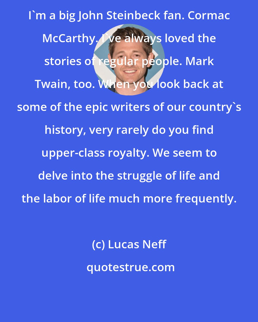 Lucas Neff: I'm a big John Steinbeck fan. Cormac McCarthy. I've always loved the stories of regular people. Mark Twain, too. When you look back at some of the epic writers of our country's history, very rarely do you find upper-class royalty. We seem to delve into the struggle of life and the labor of life much more frequently.