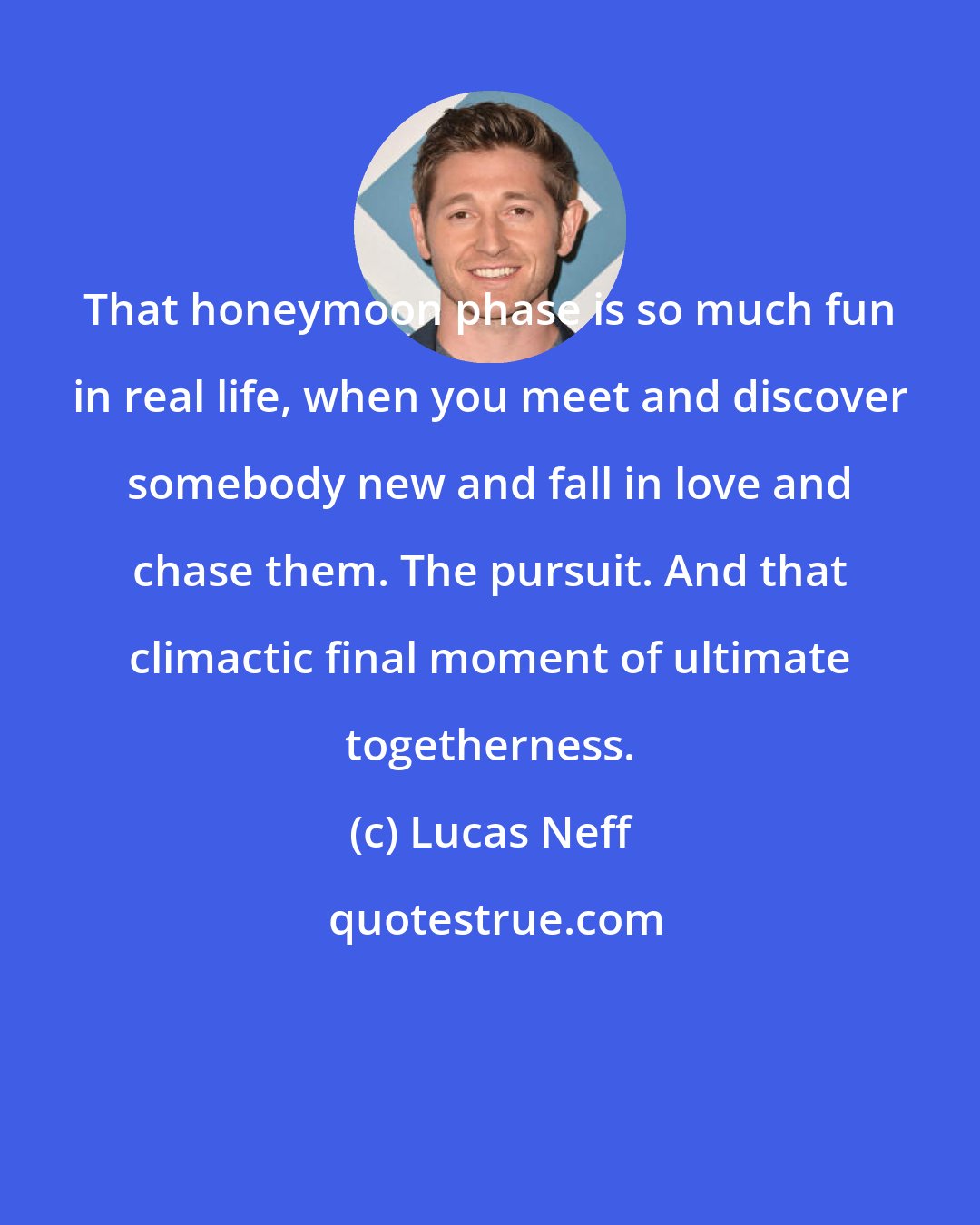 Lucas Neff: That honeymoon phase is so much fun in real life, when you meet and discover somebody new and fall in love and chase them. The pursuit. And that climactic final moment of ultimate togetherness.