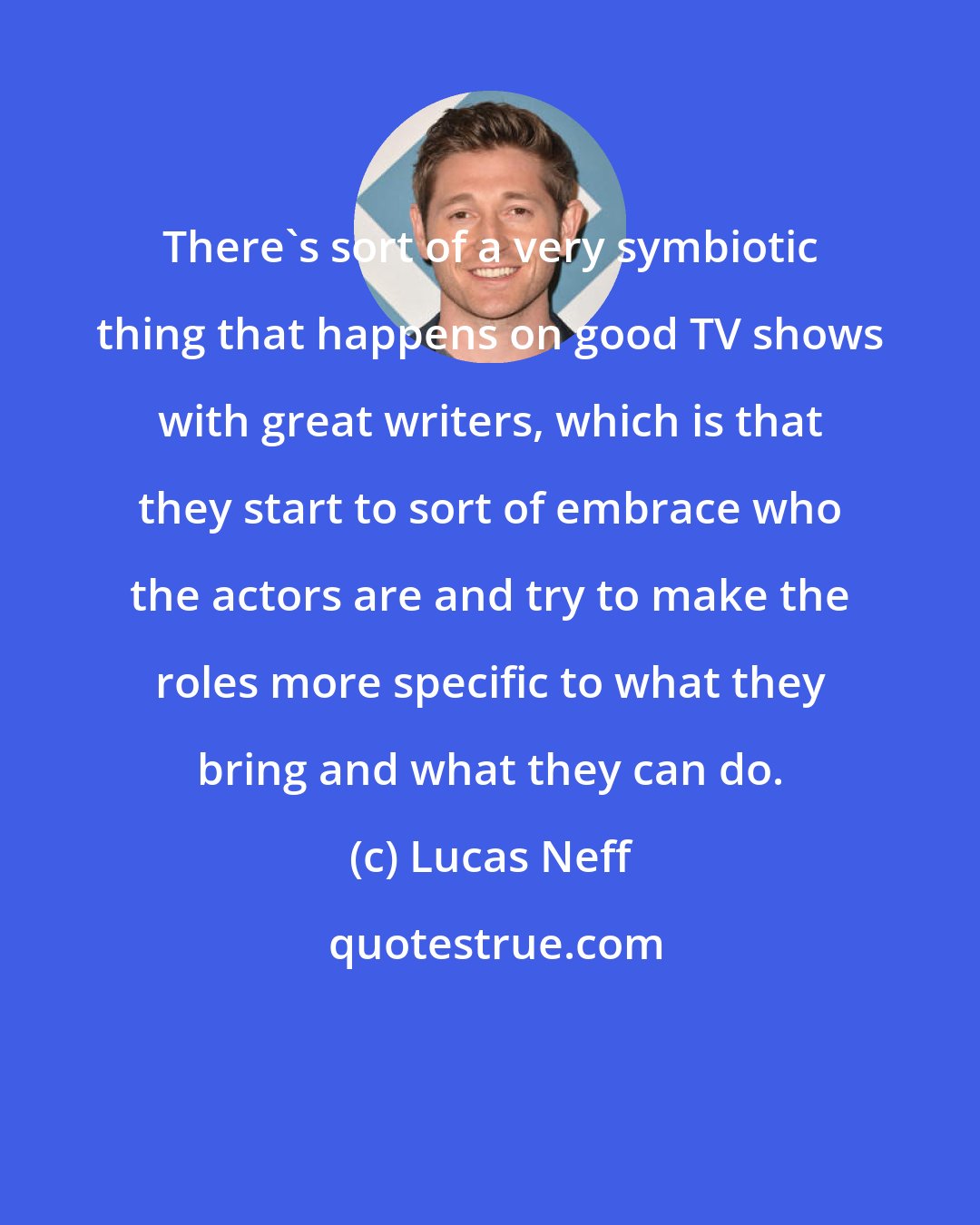 Lucas Neff: There's sort of a very symbiotic thing that happens on good TV shows with great writers, which is that they start to sort of embrace who the actors are and try to make the roles more specific to what they bring and what they can do.