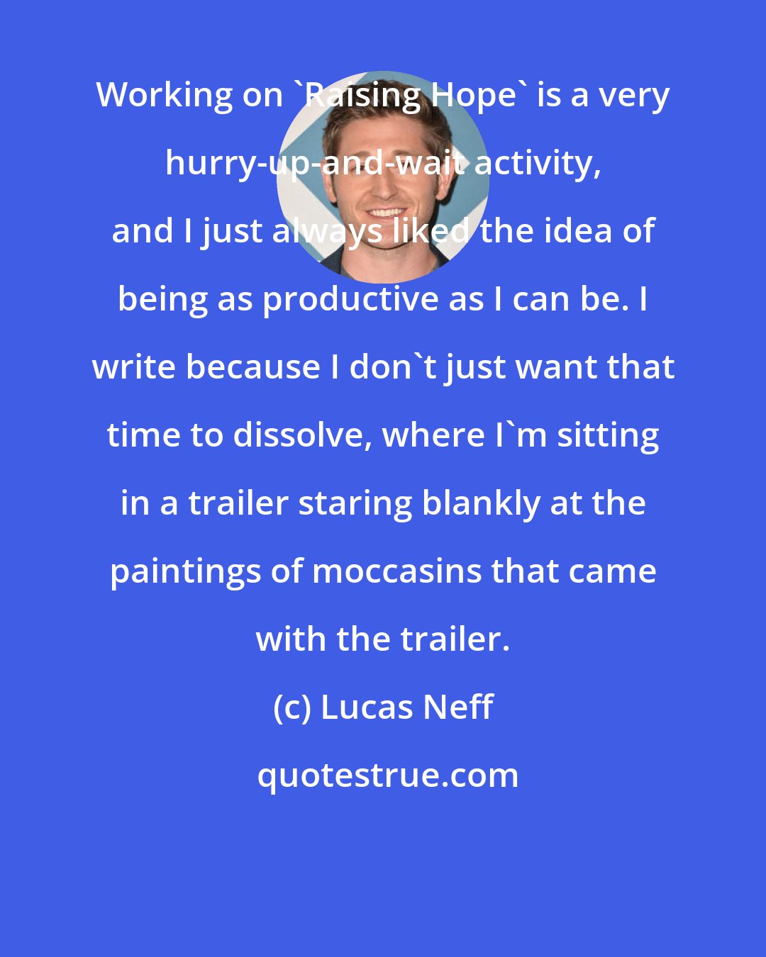 Lucas Neff: Working on 'Raising Hope' is a very hurry-up-and-wait activity, and I just always liked the idea of being as productive as I can be. I write because I don't just want that time to dissolve, where I'm sitting in a trailer staring blankly at the paintings of moccasins that came with the trailer.