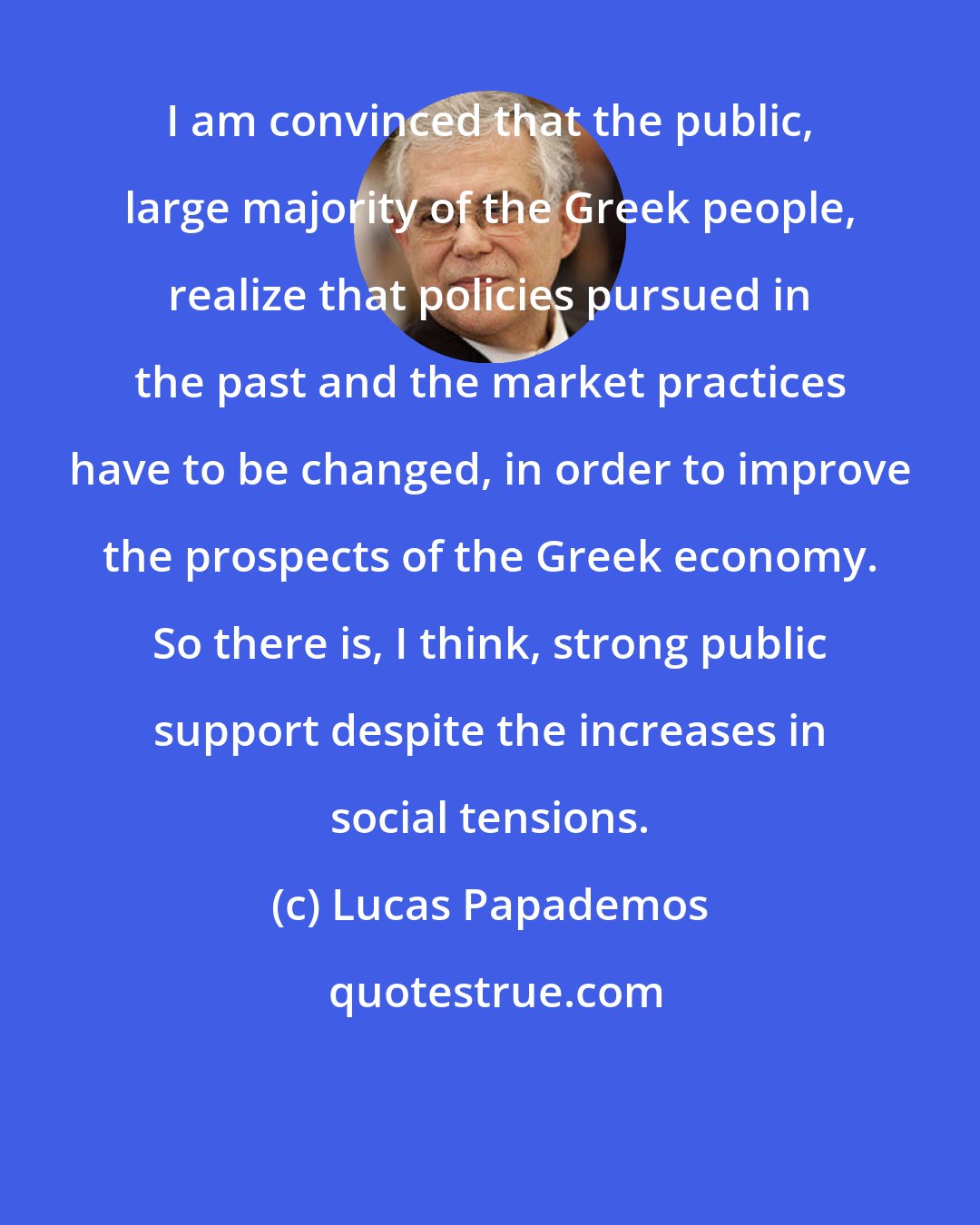 Lucas Papademos: I am convinced that the public, large majority of the Greek people, realize that policies pursued in the past and the market practices have to be changed, in order to improve the prospects of the Greek economy. So there is, I think, strong public support despite the increases in social tensions.