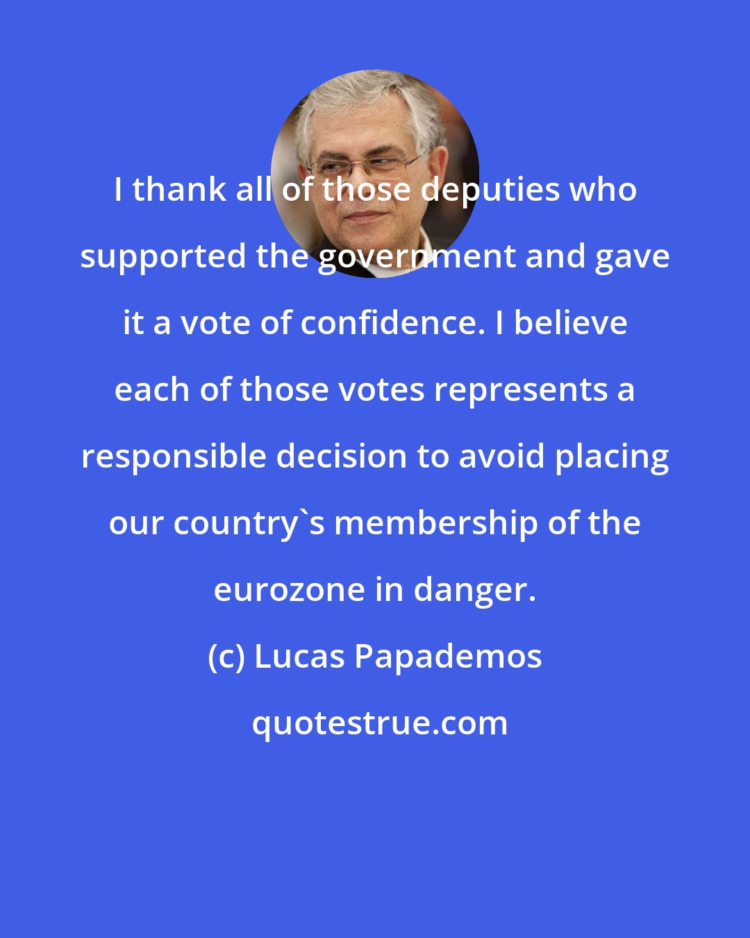 Lucas Papademos: I thank all of those deputies who supported the government and gave it a vote of confidence. I believe each of those votes represents a responsible decision to avoid placing our country's membership of the eurozone in danger.