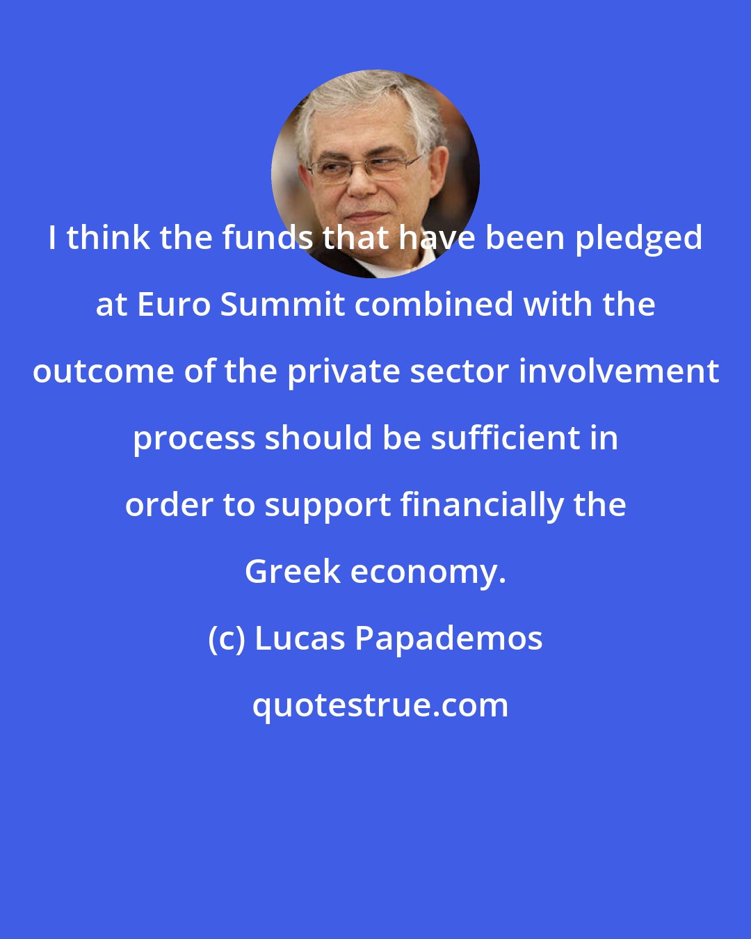 Lucas Papademos: I think the funds that have been pledged at Euro Summit combined with the outcome of the private sector involvement process should be sufficient in order to support financially the Greek economy.