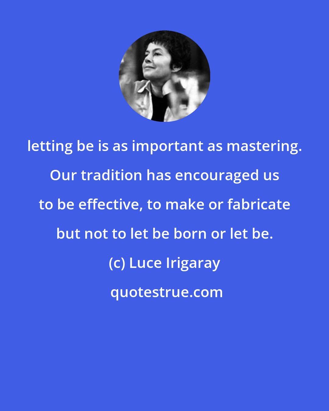 Luce Irigaray: letting be is as important as mastering. Our tradition has encouraged us to be effective, to make or fabricate but not to let be born or let be.