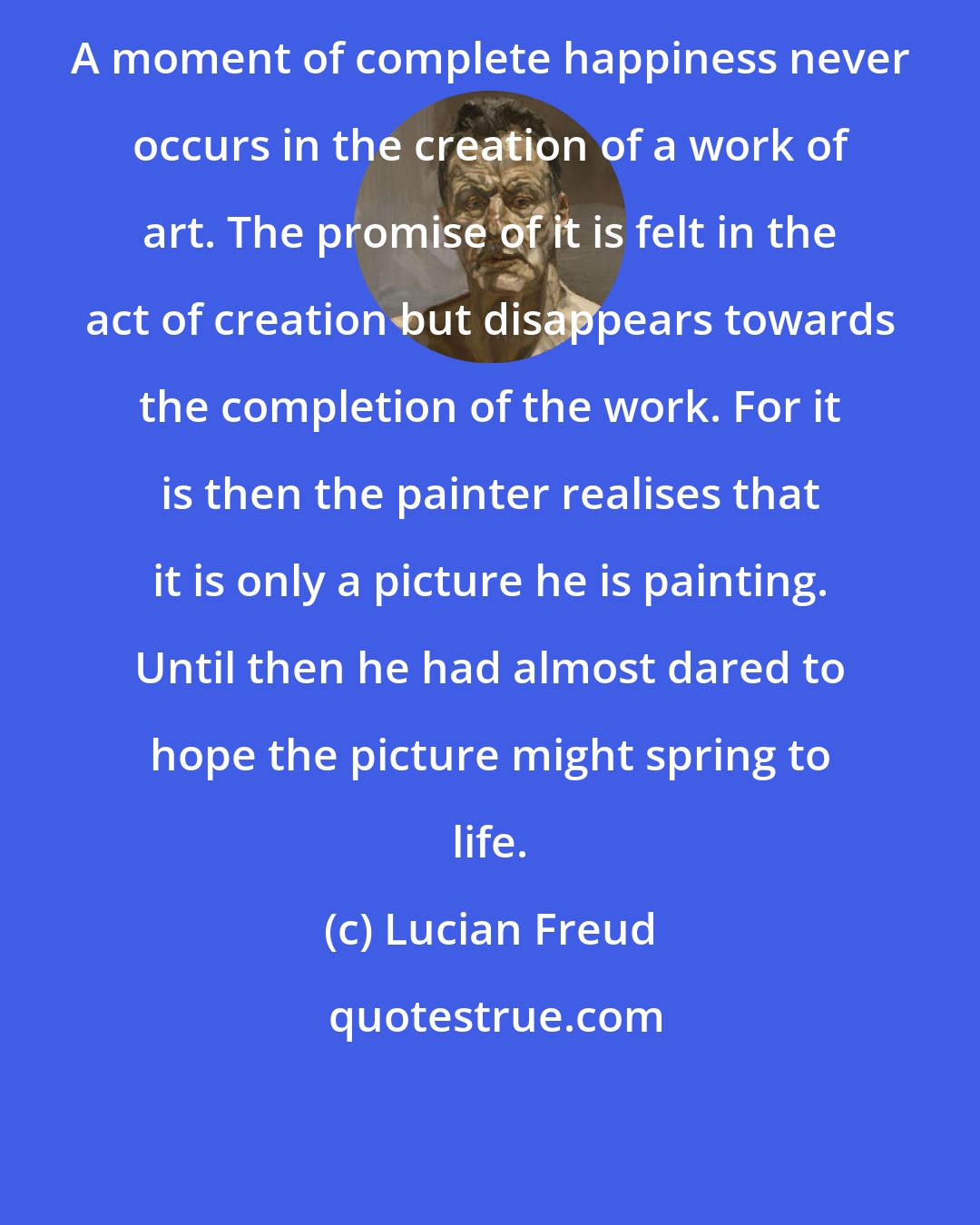 Lucian Freud: A moment of complete happiness never occurs in the creation of a work of art. The promise of it is felt in the act of creation but disappears towards the completion of the work. For it is then the painter realises that it is only a picture he is painting. Until then he had almost dared to hope the picture might spring to life.
