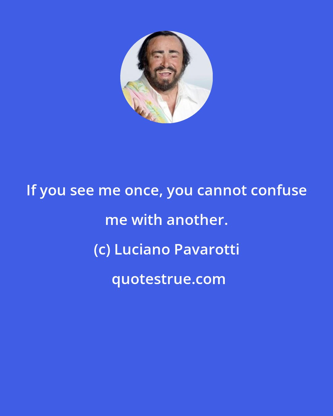 Luciano Pavarotti: If you see me once, you cannot confuse me with another.