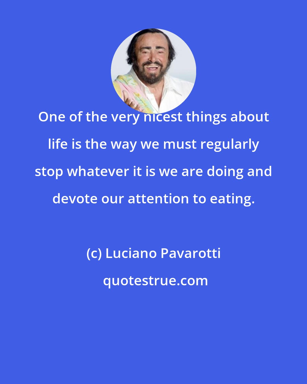 Luciano Pavarotti: One of the very nicest things about life is the way we must regularly stop whatever it is we are doing and devote our attention to eating.