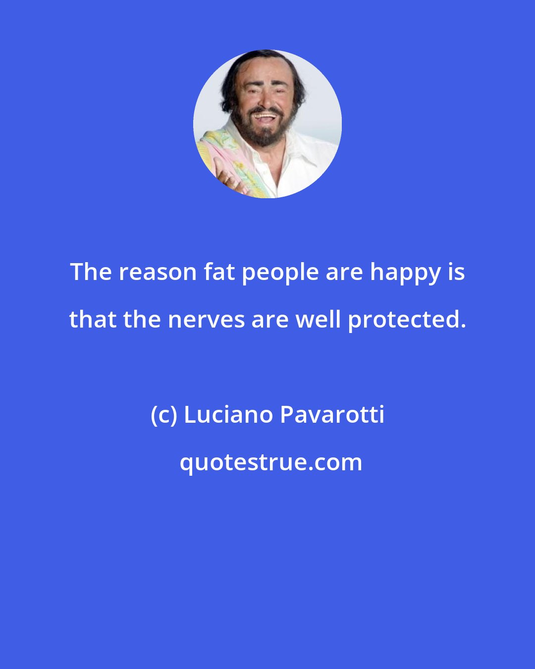 Luciano Pavarotti: The reason fat people are happy is that the nerves are well protected.
