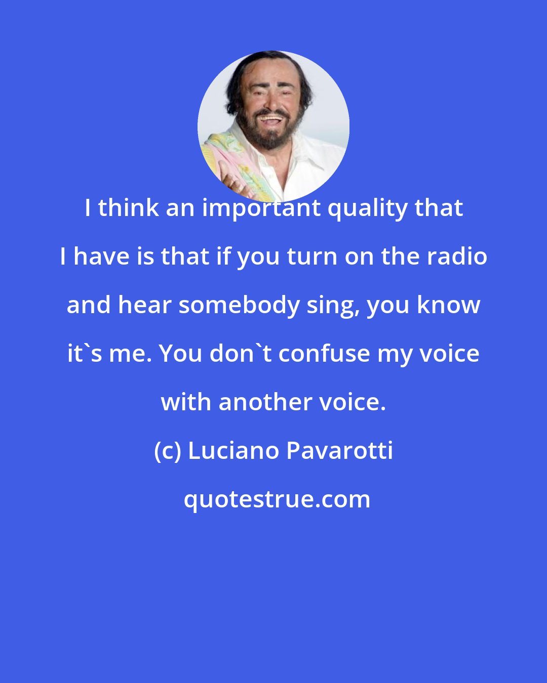 Luciano Pavarotti: I think an important quality that I have is that if you turn on the radio and hear somebody sing, you know it's me. You don't confuse my voice with another voice.
