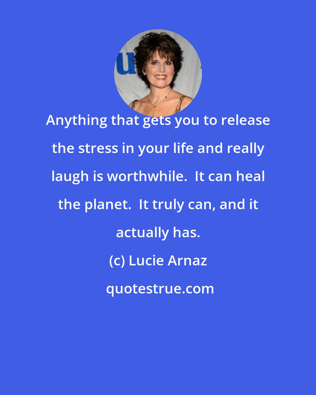 Lucie Arnaz: Anything that gets you to release the stress in your life and really laugh is worthwhile.  It can heal the planet.  It truly can, and it actually has.