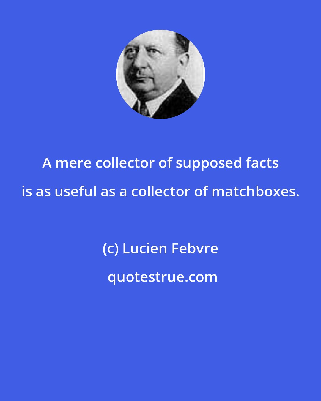 Lucien Febvre: A mere collector of supposed facts is as useful as a collector of matchboxes.