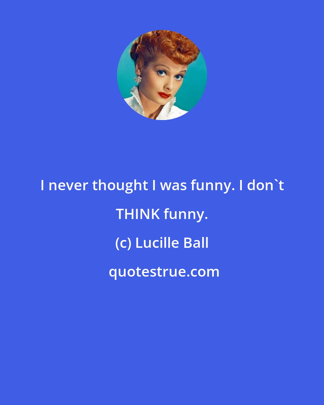 Lucille Ball: I never thought I was funny. I don't THINK funny.