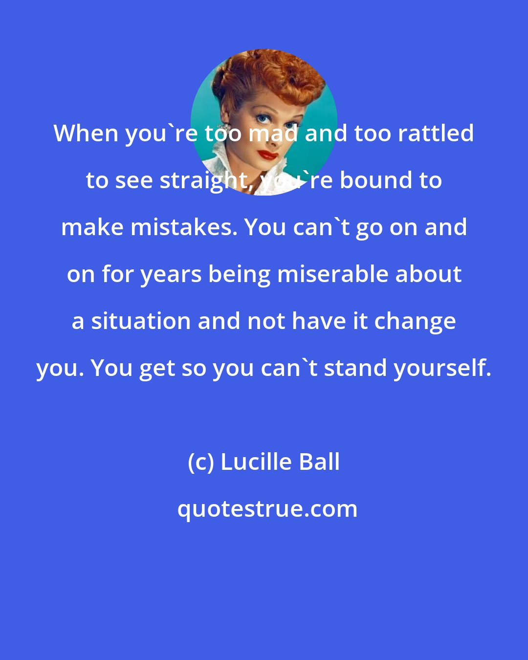 Lucille Ball: When you're too mad and too rattled to see straight, you're bound to make mistakes. You can't go on and on for years being miserable about a situation and not have it change you. You get so you can't stand yourself.