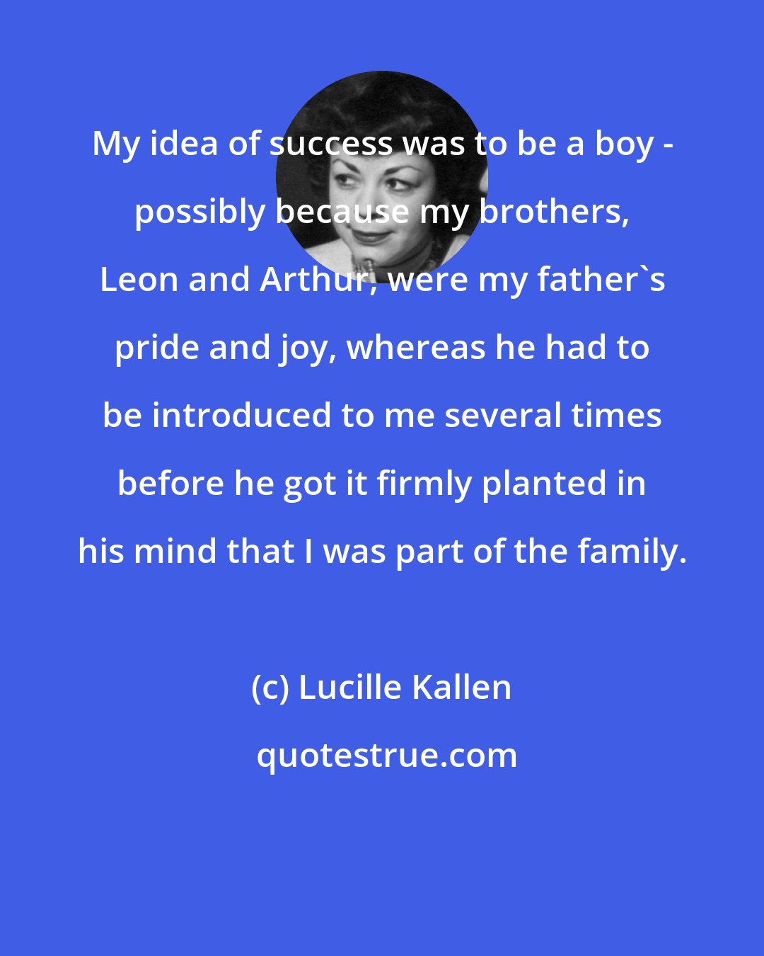 Lucille Kallen: My idea of success was to be a boy - possibly because my brothers, Leon and Arthur, were my father's pride and joy, whereas he had to be introduced to me several times before he got it firmly planted in his mind that I was part of the family.
