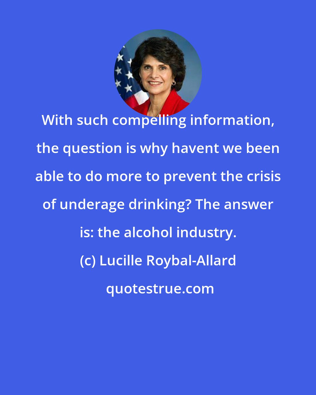 Lucille Roybal-Allard: With such compelling information, the question is why havent we been able to do more to prevent the crisis of underage drinking? The answer is: the alcohol industry.