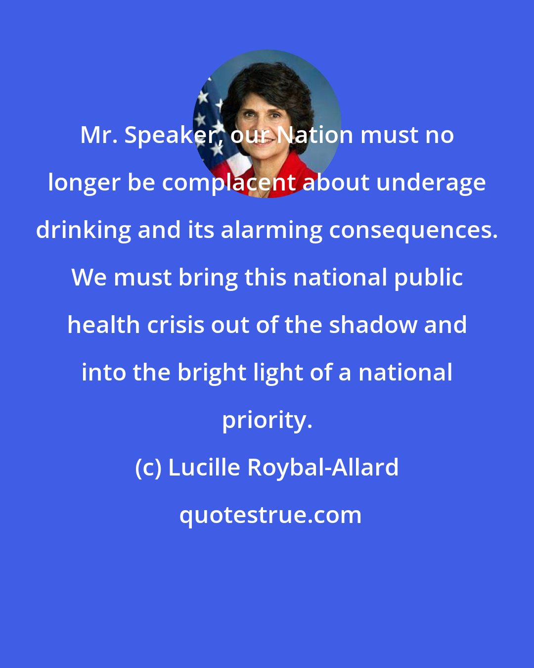 Lucille Roybal-Allard: Mr. Speaker, our Nation must no longer be complacent about underage drinking and its alarming consequences. We must bring this national public health crisis out of the shadow and into the bright light of a national priority.