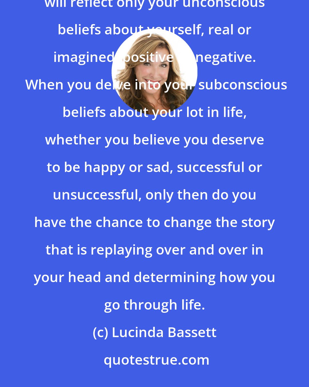 Lucinda Bassett: Until you understand your Core Story, whatever it is, and how it made you who you are today, your foundation will reflect only your unconscious beliefs about yourself, real or imagined, positive or negative.  When you delve into your subconscious beliefs about your lot in life, whether you believe you deserve to be happy or sad, successful or unsuccessful, only then do you have the chance to change the story that is replaying over and over in your head and determining how you go through life.