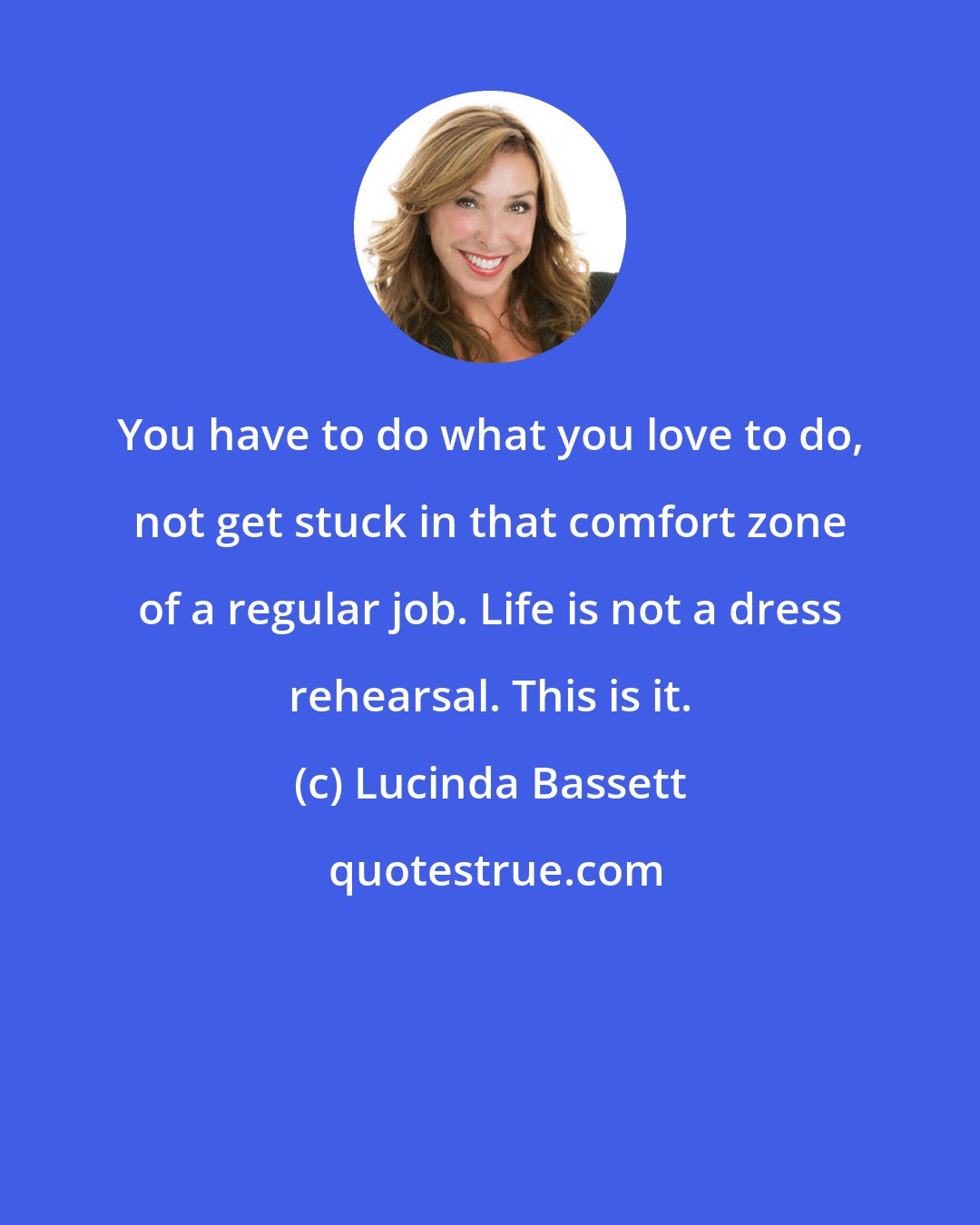 Lucinda Bassett: You have to do what you love to do, not get stuck in that comfort zone of a regular job. Life is not a dress rehearsal. This is it.