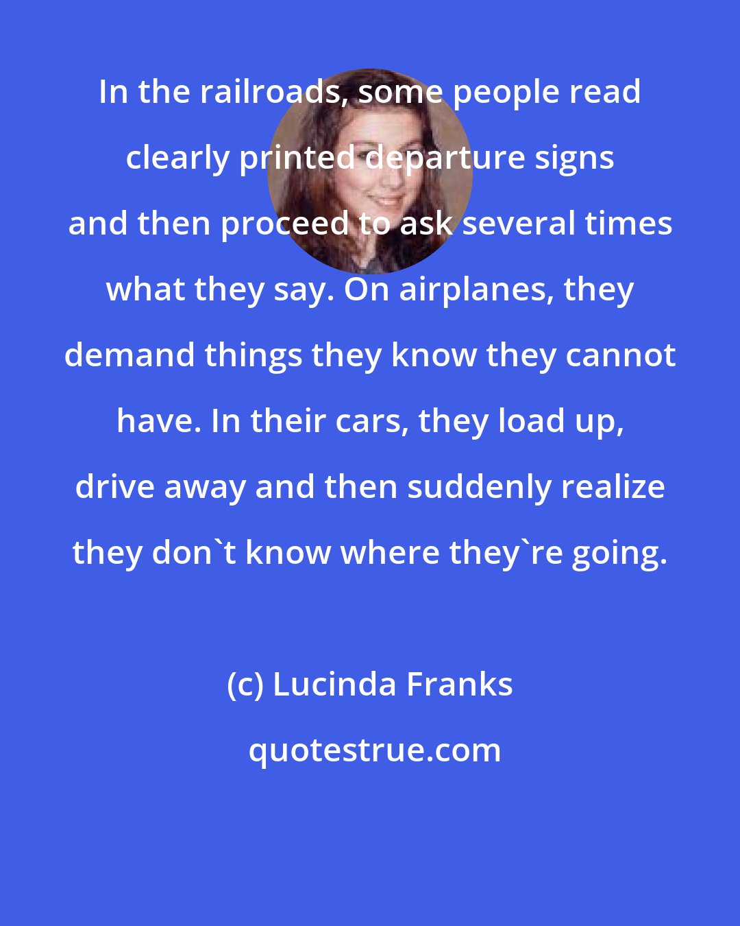 Lucinda Franks: In the railroads, some people read clearly printed departure signs and then proceed to ask several times what they say. On airplanes, they demand things they know they cannot have. In their cars, they load up, drive away and then suddenly realize they don't know where they're going.