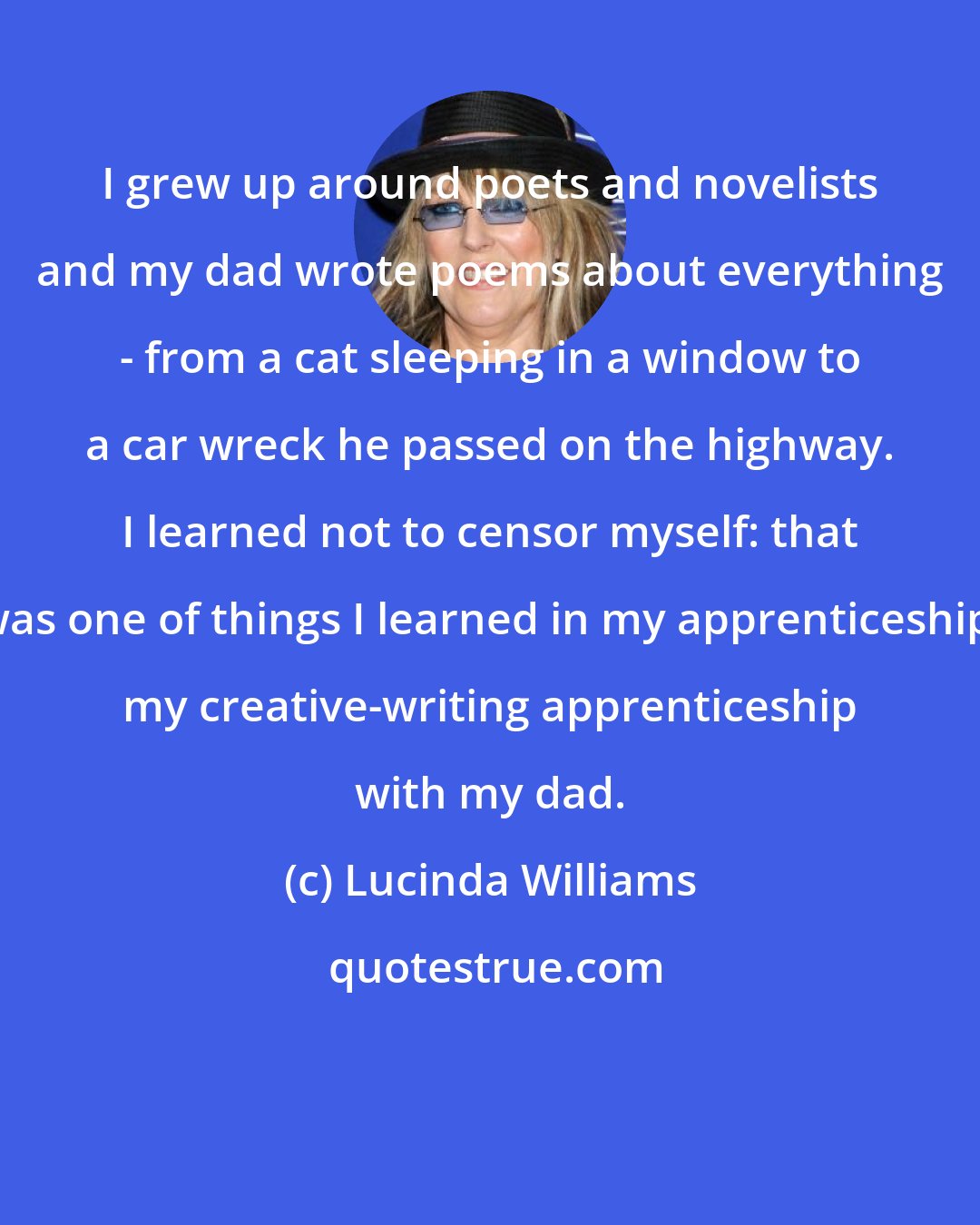 Lucinda Williams: I grew up around poets and novelists and my dad wrote poems about everything - from a cat sleeping in a window to a car wreck he passed on the highway. I learned not to censor myself: that was one of things I learned in my apprenticeship, my creative-writing apprenticeship with my dad.
