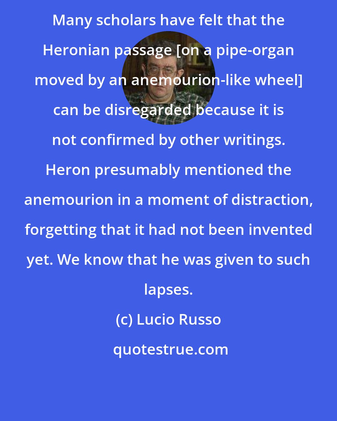 Lucio Russo: Many scholars have felt that the Heronian passage [on a pipe-organ moved by an anemourion-like wheel] can be disregarded because it is not confirmed by other writings. Heron presumably mentioned the anemourion in a moment of distraction, forgetting that it had not been invented yet. We know that he was given to such lapses.