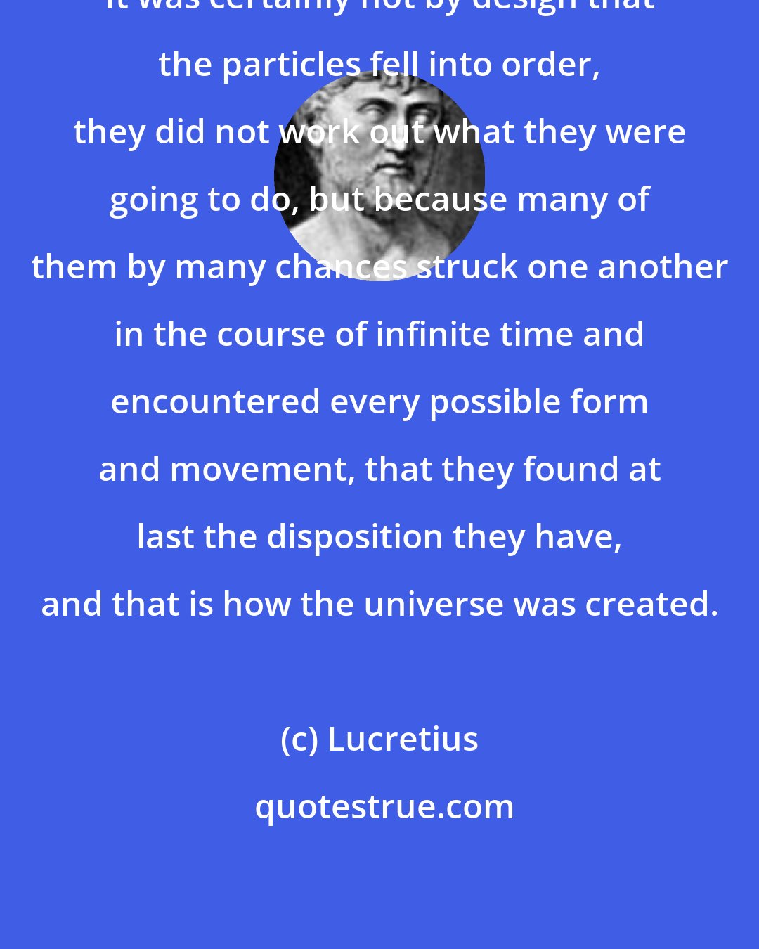 Lucretius: It was certainly not by design that the particles fell into order, they did not work out what they were going to do, but because many of them by many chances struck one another in the course of infinite time and encountered every possible form and movement, that they found at last the disposition they have, and that is how the universe was created.