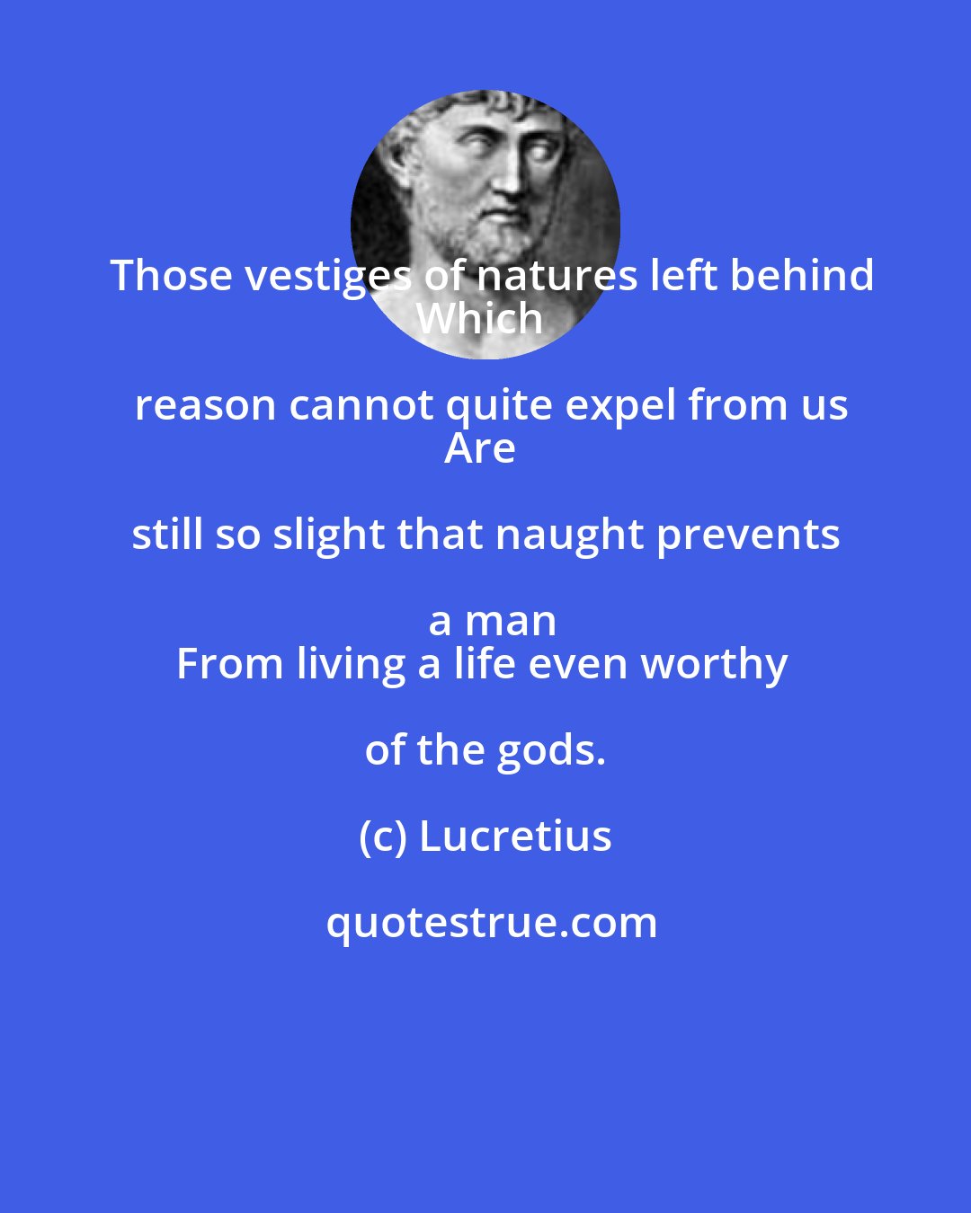 Lucretius: Those vestiges of natures left behind
Which reason cannot quite expel from us
Are still so slight that naught prevents a man
From living a life even worthy of the gods.