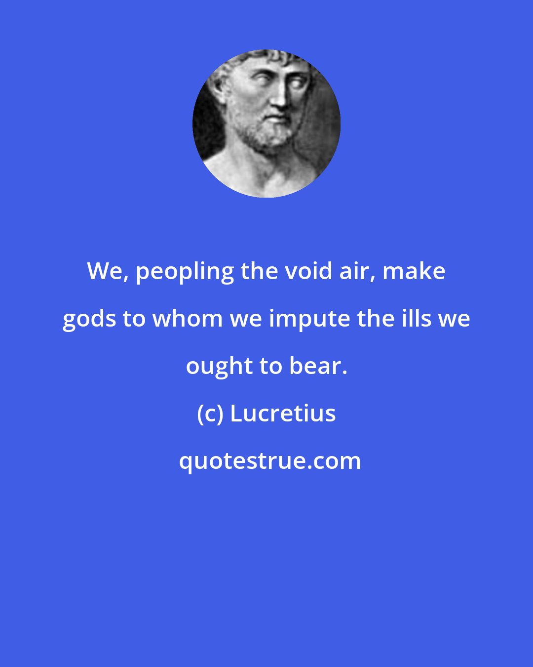 Lucretius: We, peopling the void air, make gods to whom we impute the ills we ought to bear.